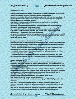 Mi Biblia de trucos xp….                                     Elaborado por : Vìctor Maldonado….

todos los puertos COM.

Nuestros programas favoritos en menu Inicio y mostrar la barra de herramientas de Inicio rapido
Siempre se tiene algún programa favorito que se utiliza frecuentemente
Aumente su prioridad en el menú Inicio colocándolo al principio de la lista. Esto garantiza qu e el
programa permanecerá en el menú Inicio y que no podrá ser desplazado por otros programas,
incluso si los utiliza de manera más frecuente.
Haga clic con el botón secundario del ratón en su programa favorito en el menú Inicio y
seleccione Agregar al menú Inicio.
El programa se quedará permanentemente en la parte superior de la lista, justo debajo del
explorador y de los programas de correo electrónico.
Para mostrar la barra de herramientas de Inicio rápido con la que se está familiarizado:
Haga clic con el botón secundario del ratón, en la barra de tareas, haga clic en Barras de
herramientas y, a continuación, haga clic en Inicio rápido.
Así aparece la barra de Inicio rápido. Para agregar elementos a la barra de herramientas de Inicio
rápido, haga clic en el icono del programa que quiere agregar y arrástrelo hasta la zona de Inicio
rápido de la barra de tareas.

Pasos previos para actualizacion o restauracion del sistema
Es conveniente antes de restaurar o actualizar el sistema operativo, eliminar todos los ficheros y
programas que no necesitemos y toda la basura que el sistema anterior, los juegos y programas
generaran durante toda su vida.
• Primero borraremos los ficheros basura que ocupan espacio en disco y no los necesitamos. La
mayoría están en el directorio Temp. Y tienen extensión .bak .tmp .$$$ .old, etc.
• Lo segundo que haremos será desinstalar,si es posible las aplicaciones y borrar los ficheros
que creamos que ya no vamos a utilizar.
• Tercero ejecutar ScanDisk y Desfragmentador de disco para preparar el disco duro, estos
programas los encontraremos en Inicio->Programas->Accesorios->Herramientas de Sistema.

Registro de Windows XP
Windows consulta continuamente su información durante su funcionamiento, por lo que un
registro mal configurado nos reportará errores y fallos inesperados. Este registro sustituye a la
mayoría de los archivos .ini (pero no a todos) que se usaban en Windows 3.x y MS-DOS, así como
a AUTOEXEC.BAT y CONFIG.SYS.
En el registro, los datos se organizan en una base de datos jerárquica, donde se ramifican en
forma arbórea, de modo que cada una de las ramas recoge claves de la configuración. Para tener
acceso al editor de registro deberás seleccionar Inicio y luego Ejecutar, sobre la línea de
ejecución, escribe regedit, y luego pulsa sobre Aceptar.
Con esto accederás a la ventana del Regedit, si te desplazas por las claves:
HKEY_CURRENT_CONFIG/Display/Settings/Resolution,
Aquí encontrarás la resolución de tu monitor, como por ejemplo 800 x 600). Algunas de estas
claves son:
HKEY_USERS: recoge la información de todos los usuarios que usan la máquina. Aquí se
encuentra información acerca de las aplicaciones instaladas, conexiones de red, etc. de cada
usuario.
HKEY_LOCAL_MACHINE:identifica la información del estado físico del hardware de nuestro
ordenador, como el tipo de memoria usada, bus del sistema, tarjetas instaladas, etc.


Enviame tu truco de xp o vista….            Página            Vlmp82@hotmail.com....
                                            57
 