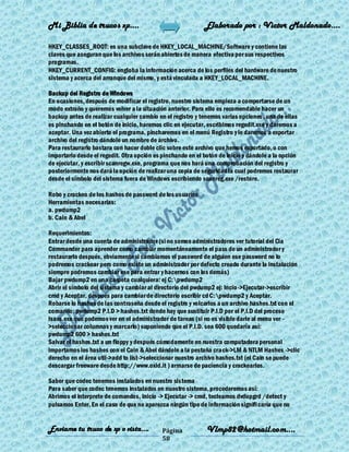 Mi Biblia de trucos xp….                                    Elaborado por : Vìctor Maldonado….

HKEY_CLASSES_ROOT: es una subclave de HKEY_LOCAL_MACHINE/Software y contiene las
claves que aseguran que los archivos serán abiertos de manera efectiva por sus respectivos
programas.
HKEY_CURRENT_CONFIG: engloba la información acerca de los perfiles del hardware de nuestro
sistema y acerca del arranque del mismo, y está vinculada a HKEY_LOCAL_MACHINE.

Backup del Registro de Windows
En ocasiones, después de modificar el registro, nuestro sistema empieza a comportarse de un
modo extraño y queremos volver a la situación anterior. Para ello es recomendable hacer un
backup antes de realizar cualquier cambio en el registro y tenemos varias opciones , una de ellas
es pinchando en el botón de inicio, haremos clic en ejecutar, escribimos regedit.exe y daremos a
aceptar. Una vez abierto el programa, pincharemos en el menú Registro y le daremos a exportar
archivo del registro dándole un nombre de archivo.
Para restaurarlo bastara con hacer doble clic sobre este archivo que hemos exportado, o con
importarlo desde el regedit. Otra opción es pinchando en el botón de inicio y dándole a la opción
de ejecutar, y escribir scanregw.exe, programa que nos hará una comprobación del registro y
posteriormente nos dará la opción de realizar una copia de seguridad la cual podremos restaurar
desde el símbolo del sistema fuera de Windows escribiendo scanreg.exe /restore.

Robo y crackeo de los hashes de password de los usuarios
Herramientas necesarias:
a. pwdump2
b. Cain & Abel

Requerimientos:
Entrar desde una cuenta de administrador (si no somos administradores ver tutoríal del Cia
Commander para aprender como cambiar momentáneamente el pass de un administrador y
restaurarlo después, obviamente si cambiamos el password de alguien ese password no lo
podremos crackear pero como existe un administrador por defecto creado durante la instalación
siempre podremos cambiar ese para entrar y hacernos con los demás)
Bajar pwdump2 en una carpeta cualquiera: ej C:pwdump2
Abrir el símbolo del sistema y cambiar al directorio del pwdump2 ej: Incio ->Ejecutar->escribir
cmd y Aceptar, después para cambiar de directorio escribir cd C:pwdump2 y Aceptar.
Robarse lo hashes de las contraseña desde el registro y volcarlos a un archivo hashes.txt con el
comando: pwdump2 P.I.D > hashes.txt donde hay que sustituir P.I.D por el P.I.D del proceso
lsass.exe que podemos ver en el administrador de tareas (si no es visible darle al menu ver -
>seleccionar columnas y marcarlo) suponiendo que el P.I.D. sea 600 quedaría así:
pwdump2 600 > hashes.txt
Salvar el hashes.txt a un floppy y después cómodamente en nuestra computadora personal
importamos los hashes con el Cain & Abel dándole a la pestaña crack->LM & NTLM Hashes ->clic
derecho en el área util->add to list->seleccionar nuestro archivo hashes.txt (el Cain se puede
descargar freeware desde http://www.oxid.it ) armarse de paciencia y crackearlos.

Saber que codec tenemos instalados en nuestro sistema
Para saber que codec tenemos instalados en nuestro sistema, procederemos así:
Abrimos el interprete de comandos, Inicio -> Ejecutar -> cmd, tecleamos dvdupgrd /detect y
pulsamos Enter. En el caso de que no aparezca ningún tipo de información signifi caría que no


Enviame tu truco de xp o vista….            Página           Vlmp82@hotmail.com....
                                            58
 