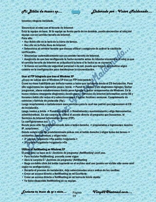 Mi Biblia de trucos xp….                                    Elaborado por : Vìctor Maldonado….

tenemos ninguno instalado.

Sincronizar el reloj con el horario de Internet
Está tu equipo en hora. Si tu equipo no forma parte de un dominio, puede sincronizar el reloj del
equipo con un servidor horario de Internet.
Para ello:
• Haz doble clic en la hora de la barra de tareas.
• Haz clic en la ficha Hora de Internet.
• Selecciona el servidor horario que deseas utilizar y asegúrate de activar la casilla de
verificación.
• Sincronizar automáticamente con un servidor horario de Internet.
• Asegúrate de que has configurado la fecha correcta antes de intentar sincronizar el reloj ya que
el servidor horario de Internet no actualizará la hora si la fecha no es correcta.
• Si tienes un servidor de seguridad personal o de red, puede que tengas que realizar algún
cambio en la configuración para desbloquear la sincronización.

Usar el FTP integrado que trae el Windows XP
¿A que no sabías que el Windows XP trae un FTP incorporado?
Como no viene habilitado por defecto vamos a tener que instalarlo desde el CD Instalación. Para
ello seguiremos los siguientes pasos: Inicio -> Panel de control y ahí elegiremos Agregar/Quitar
programas, ahora señalareremos donde pone Agregar o quitar componentes de Windows. En la
nueva ventana emergente elegiremos donde pone... Servicios de Internet Information server IIS y
haremos doble clic sobre el y seleccionaremos 3 cosas: Archivos comunes, Complemento de
servicios y Servicio de protocolo (ftp).
Luego aceptaremos e instalaremos esos servicios para lo cual nos ped irá que ingresemos el CD
de instalación.
Luego iremos a Inicio -> Panel de control -> Rendimiento y mantenimiento y elige Herramientas
administrativas. En esa carpeta te saldrá el acceso directo al programa que buscamos, el
Servicios de Internet Information Server (FTP).
Lo configuraremos así:
Donde pone sitio ftp predeterminado dale a botón derecho -> propiedades e ingresamos nuestra
IP, aceptamos.
Donde señala sitio ftp predeterminado pulsas con el botón derecho y eliges todas las tareas ->
asistentes para permisos, y eliges esto:
• 2º opcion->siguiente->ftp public->siguiente->
• 3º opcion->siguiente->siguiente->fin

Utilizar el NetMeeting en Windows XP
El programa se haya en C:Archivos de programaNetMeetingconf.exe.
• Para instalar NetMeeting, proceda como sigue:
• Abra la carpeta C:Archivos de programaNetMeeting
• Haga un doble click del botón izquierdo en el archivo conf.exe (puede ser visible sólo como conf
según su configuración).
• Durante el proceso de instalación, deje seleccionadas una o ambas de las casillas:
• Crear un acceso directo a NetMeeting en mi Escritorio
• Crear un acceso directo a NetMeeting en mi barra de Inicio rápido
• Ya tiene disponible NetMeeting en su equipo.


Enviame tu truco de xp o vista….            Página           Vlmp82@hotmail.com....
                                            59
 