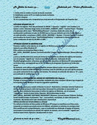 Mi Biblia de trucos xp….                                     Elaborado por : Vìctor Maldonado….

7. Doble click en Limitar el ancho de banda reservado
8. Habilitarlo y poner el 0% en Límite de Ancho de Banda.
9. Aplicar y Aceptar
10. Id a propiedades red y comprobad que está marcado el Programador de Paquetes Qos.

ACELERAR APAGADO DEL XP
1) Editor de registro. Para ello pinchamos en INICIO -> Ejecutar: "regedit" (sin comillas) y le
damos a enter. Entramos luego hasta el nivel HKEY_CURRENT_USER -> Control Panel -> Desktop
y localizamos allí la clave "WaitToKillAppTimeout" y hacemos doble clic sobre ella. A
continuación cambiamos el valor de 20.000 (que ya trae por defecto) por el de 4.000. Ahora, y
sin salir del editor, accedemos a HKEY_LOCAL_MACHINE -> System -> Current Control -> Control,
para localizar de nuevo la clave "WaitToKillAppTimeout" y repitiendo la misma operación de
antes cambiamos el valor de 20.000 a 4.000.

OPTIMIZAR GESTION DE MEMORIA RAM
Podemos realizar varios ajustes en el registro de Windows para optimizar el subsitema de
memoria que utiliza Windows XP
Estos valores se encuentran bajo la clave:
KEY_LOCAL_MACHINESystemCurrentControlSetControlSessionManagerMemoryManage
ment
y para su modificación será necesario iniciar la herramienta de edición del registro del sistema,
con el comando "regedit.exe‖ desde el menú Inicio/Ejecutar. Activando el valor
DisablePagingExecutive, evitaremos que los archivos ejecutivos de Windows XP sean paginados
en el disco duro, consiguiendo que el SO y la mayoría de programas funcionen de forma más
suave.
No obstante, para utilizar esta opción nuestro sistema deberá contar con una significativa
cantidad de memoria RAM instalada en el sistema (más de 256 Mb) ya que este aju ste consume
una parte sustancial de los recursos del sistema. Por defecto el contenido del valor es ―0‖, y para
para activarlo lo cambiaremos a ―1‖.

ELIMINAR LA CONTRASEÑA DEL ASESOR DE CONTENIDOS DEL IExplorer
Proteger el acceso al asesor de contenidos mediante una clave resultará útil para que ninguno de
los usuarios pueda modificar el nivel de seguridad establecido

Sin embargo, ¿qué pasa cuando olvidamos la clave?. Desinstalar y reinstalar Internet Explorer no
servirá de nada porque la clave del supervisor del asesor de contenidos se encuentra en el
registro. Para eliminarla iniciaremos el editor de registro de Windows, con el comando
"regedit.exe" desde el menú Inicio/Ejecutar. Allí localizaremos la clave
HKEY_LOCAL_MACHINESOFTWAREMICROSOFTWindowsCurrent VersionPoliciesRatings,
donde modificaremos el parámetro "key", que contiene, encriptada, la clave del asesor de
contenido. Borrándolo este valor eliminaremos el password.
IMPIAR ARCHIVO DE INTERCAMBIO AL APAGAR
Por defecto el archivo de intercambio de Windows XP siempre se mantiene en el disco duro,
ocupando un espacio que puede sernos de utilidad, sobretodo en entornos de arranque dual
Para modificar este comportamiento, y que su contenido sea eliminado al apagar el sistema,
iniciaremos la herramienta de edición del registro de sistema, con el comando ―regedit.exe‖,
desde el menú Inicio/Ejecutar y localizaremos la clave


Enviame tu truco de xp o vista….                              Vlmp82@hotmail.com....
                                             Página 6
 