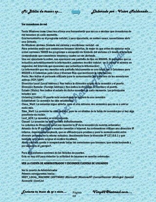 Mi Biblia de trucos xp….                                    Elaborado por : Vìctor Maldonado….


Ver conexiones de red

Tanto Windows como Linux nos ofrece una herramienta que nos va a mostrar que conexiones de
red tenemos en cada momento.
Esa herramienta es el programa netstat, y para ejecutarla, en ambos casos, necesitamos abrir
una Consola.
En Windows abrimos Símbolo del sistema y escribimos: netstat –an
Para entender mejor que conexiones tenemos abiertas, lo mejor es que antes de ejecutar esta
orden cerremos TODOS los programas a excepción de Símbolo del sistema e ir desde el principio
comprobando que conexiones tenemos y cuales se van abriendo .
Una vez ejecutada la orden, nos aparecerá una pantalla de tipo en MSDOS. Si queremos que se
actualice automáticamente la información, podemos escribir netstat -an 5 (poner el número en
segundos del intervalo que queramos que actualice la información)
La información que nos muestra esta pantalla básicamente es una tabla con 4 Columnas para
MSDOS o 6 Columnas para Linux y diversas filas que contienen la información:
Proto: Nos indica el protocolo utilizado para la comunicación por cada una de las conexiones
activas (TCP/UDP)
Dirección Local (Local Address): Nos indica la dirección origen de la conexión y el puerto.
Dirección Remota: (Foreign Address): Nos indica la dirección de destino y el puerto.
Estado (State): Nos indica el estado de dicha conexión en cada momento. Los principales
estados son:
Listening (Listen): El puerto está escuchando en espera de una conexión
Established: La conexión ha sido establecida
Close_Wait: La conexión sigue abierta, pero el otro extremo nos comunica que no va a envi ar
nada más.
Time_Wait: La conexión ha sido cerrada, pero no se elimina de la tabla de conexión por si hay algo
pendiente de recibir.
Last_ACK: La conexión se está cerrando.
Closed: La conexión ha sido cerrada definitivamente.
La columna de Dirección Local nos muestra la IP de la conexión de nuestro ordenador:
Además de la IP asociada a nuestra conexión a Internet, los ordenadores utilizan una dirección IP
interna, denominada loopback, que es utilizada para pruebas y para la comunicación entre
diversos procesos en la misma máquina. Usualmente tiene la dirección IP 127.0.0.1 y que
también se le suele asignar el nombre localhost.
Ahora solo nos queda ir comprobando todas las conexiones que tenemos, que están haciendo y
por supuesto el ¿porque?.

Para ello podemos servirnos de los listados de puertos.
Esto es muy útil para detectar la actividad de troyanos en nuestro ordenador.
-----------------------------------------------------------------------
VER LA CUENTA DE ADMINISTRADOR Y ESCONDER CUENTAS DE USUARIOS

Ver la cuenta de Administrador
Primero navegaremos hasta:
HKEY_LOCAL_MACHINESOFTWAREMicrosoftWindowsNTCurrentVersionWinlogonSpecial
AccountsUserList


Enviame tu truco de xp o vista….            Página           Vlmp82@hotmail.com....
                                            60
 