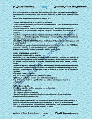 Mi Biblia de trucos xp….                                    Elaborado por : Vìctor Maldonado….

Si no existe crearemos un nuevo valor: Segundo botón del ratón -> nuevo valor, que sea DWORD,
le damos nombre -> Administrador -> OK. Hacemos doble click en el y le damos el valor DECIMAL-
> 1.
Si existe, sólo tendremos que modificar el valor por un 1.

Esconder cuentas de usuario de la pantalla de bienvenida
Cuando añadimos una cuenta para ciertos usuarios en Windows XP, sus nombres aparecerán en
la pantalla de bienvenida.
En ocasiones un usuario necesita ser añadido a una máquina Windows XP porque necesita
acceso vía red, a los recursos de esa máquina, pero jamás iniciará sesión físicamen te en el
ordenador.
Para eliminar completamente la cuenta de acceso de la pantalla de bienvenida, iniciaremos la
herramienta de edición del registro del sistema con el comandoregedit.exe desde el menú Inicio -
>Ejecutar y localizaremos la clave:
HKEY_LOCAL_MACHINESOFTWAREMicrosoftWindowsNTCurrentVersionWinlogonSpecial
AccountsUserList
Para cada usuario cuya cuenta queramos ocultar, crearemos un nuevo valor de tipo DWORD cuyo
nombre será el nombre de usuario y su contenido 0 para ocultarlo.
Será necesario reiniciar Windows para que los cambios surtan efecto.

CENTRO DE SEGURIDAD CON EL SP2
Administrar la configuración de seguridad
Service Pack 2 (SP2) de Windows XP contiene tecnología diseñada a contribuir a la seguridad de
la información personal y del equipo. Además, con SP2 es más fácil supervisar la configuración
con el nuevo Centro de seguridad de Windows, al que se puede tener acceso desde el Panel de
control.
El Centro de seguridad le permite comprobar el estado de las opciones de seguridad esenciales.
También puede utilizarlo para buscar información sobre los virus o amenazas de seguridad más
recientes u obtener servicios de atención al cliente de Microsoft en relación con un problema de
seguridad.
Para abrir el Centro de seguridad
Haga clic en Inicio y, a continuación, en Panel de control.
Fig 1 Panel de control con el nuevo icono del Centro de seguridad
Haga doble clic en Centro de seguridad. Verá una ventana como la que se muestra a
continuación:

Fig 2 Centro de seguridad
El Centro de seguridad también comprueba que se dispone de:
• Un servidor de seguridad.
• Un programa antivirus actualizado
• La configuración correcta de Actualizaciones automáticas para descargar e instalar
actualizaciones de forma automática.

Si el Centro de seguridad detecta que el equipo podría beneficiarse de una mayor seguridad en
alguna de las tres áreas mencionadas, muestra una alerta en el área de notificación (a la
derecha de la barra de tareas, encima del reloj). Verá una alerta como la que se muestr a debajo
cada vez que inicie sesión, hasta que el problema se corrija.


Enviame tu truco de xp o vista….            Página           Vlmp82@hotmail.com....
                                            61
 