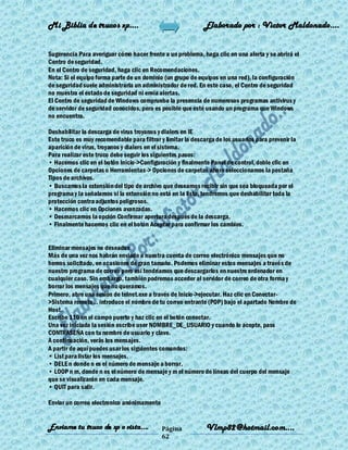 Mi Biblia de trucos xp….                                     Elaborado por : Vìctor Maldonado….


Sugerencia Para averiguar cómo hacer frente a un problema, haga clic en una alerta y se abrirá el
Centro de seguridad.
En el Centro de seguridad, haga clic en Recomendaciones.
Nota: Si el equipo forma parte de un dominio (un grupo de equipos en una red), la configuración
de seguridad suele administrarla un administrador de red. En este caso, el Centro de seguridad
no muestra el estado de seguridad ni envía alertas.
El Centro de seguridad de Windows comprueba la presencia de numerosos programas antivirus y
de servidor de seguridad conocidos, pero es posible que esté usando un programa que Windows
no encuentra.

Deshabilitar la descarga de virus troyanos y dialers en IE
Este truco es muy recomendable para filtrar y limitar la descarga de los usuarios para prevenir la
aparición de virus, troyanos y dialers en el sistema.
Para realizar este truco debe seguir los siguientes pasos:
• Hacemos clic en el botón Inicio->Configuración y finalmente Panel de control, doble clic en
Opciones de carpetas o Herramientas-> Opciones de carpetas ahora seleccionamos la pestaña
Tipos de archivos.
• Buscamos la extensión del tipo de archivo que deseamos recibir sin que sea bloqueada por el
programa y la señalamos si la extensión no está en la lista, tendremos que deshabilitar toda la
protección contra adjuntos peligrosos.
• Hacemos clic en Opciones avanzadas.
• Desmarcamos la opción Confirmar apertura después de la descarga.
• Finalmente hacemos clic en el botón Aceptar para confirmar los cambios.


Eliminar mensajes no deseados
Más de una vez nos habrán enviado a nuestra cuenta de correo electrónico mensajes que no
hemos solicitado, en ocasiones de gran tamaño. Podemos eliminar estos mensajes a través de
nuestro programa de correo pero así tendríamos que descargarlos en nuestro ordenador en
cualquier caso. Sin embargo, también podremos acceder al servidor de correo de otra forma y
borrar los mensajes que no queramos.
Primero, abre una sesión de telnet.exe a través de Inicio->ejecutar. Haz clic en Conectar-
>Sistema remoto... introduce el nombre de tu correo entrante (POP) bajo el apartado Nombre de
Host.
Escribe 110 en el campo puerto y haz clic en el botón conectar.
Una vez iniciada la sesión escribe user NOMBRE_DE_USUARIO y cuando lo acepte, pass
CONTRASEÑA con tu nombre de usuario y clave.
A continuación, verás los mensajes.
A partir de aquí puedes usar los siguientes comandos:
• List para listar los mensajes.
• DELE n donde n es el número de mensaje a borrar.
• LOOP n m, donde n es el número de mensaje y m el número de líneas del cuerpo del mensaje
que se visualizarán en cada mensaje.
• QUIT para salir.

Enviar un correo electronico anónimamente


Enviame tu truco de xp o vista….            Página            Vlmp82@hotmail.com....
                                            62
 