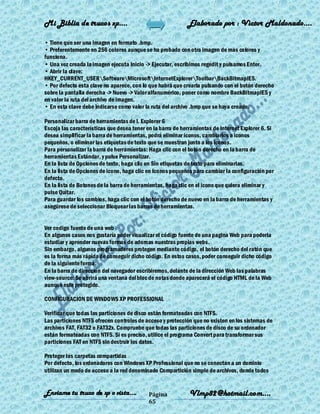 Mi Biblia de trucos xp….                                    Elaborado por : Vìctor Maldonado….

• Tiene que ser una imagen en formato .bmp.
• Preferentemente en 256 colores aunque se ha probado con otra imagen de mas colores y
funciona.
• Una vez creada la imagen ejecuta Inicio -> Ejecutar, escribimos regedit y pulsamos Enter.
• Abrir la clave:
HKEY_CURRENT_USERSoftwareMicrosoftInternetExplorerToolbarBackBitmapIE5.
• Por defecto esta clave no aparece, con lo que habrá que crearla pulsando con el botón derecho
sobre la pantalla derecha -> Nuevo -> Valor alfanumérico, poner como nombre BackBitmapIE5 y
en valor la ruta del archivo de imagen.
• En esta clave debe indicarse como valor la ruta del archivo .bmp que se haya creado.

Personalizar barra de herramientas de I. Explorer 6
Escoja las características que desea tener en la barra de herramientas de Internet Explorer 6. Si
desea simplificar la barra de herramientas, podrá eliminar iconos, cambiarlos a iconos
pequeños, o eliminar las etiquetas de texto que se muestran junto a los iconos.
Para personalizar la barra de herramientas: Haga clic con el botón derecho en la barra de
herramientas Estándar, y pulse Personalizar.
En la lista de Opciones de texto, haga clic en Sin etiquetas de texto para eliminarlas.
En la lista de Opciones de icono, haga clic en Iconos pequeños para cambiar la configuración por
defecto.
En la lista de Botones de la barra de herramientas, haga clic en el icono que quiera eliminar y
pulse Quitar.
Para guardar los cambios, haga clic con el botón derecho de nuevo en la barra de herramientas y
asegúrese de seleccionar Bloquear las barras de herramientas.


Ver codigo fuente de una web
En algunos casos nos gustaría poder visualizar el código fuente de una pagina Web para poderla
estudiar y aprender nuevas formas de adornas nuestras propias webs.
Sin embargo, algunos programadores protegen mediante código, el botón derecho del ratón que
es la forma más rápida de conseguir dicho código. En estos casos, poder conseguir dicho código
de la siguiente forma:
En la barra de dirección del navegador escribiremos, delante de la dirección Web las palabras
view-source: Se abrirá una ventana del bloc de notas donde aparecerá el código HTML de la Web
aunque este protegido.

CONFIGURACION DE WINDOWS XP PROFESSIONAL

Verificar que todas las particiones de disco están formateadas con NTFS.
Las particiones NTFS ofrecen controles de acceso y protección que no existen en los sistemas de
archivos FAT, FAT32 o FAT32x. Compruebe que todas las particiones de disco de su ordenador
están formateadas con NTFS. Si es preciso, utilice el programa Convert para transformar sus
particiones FAT en NTFS sin destruir los datos.

Proteger las carpetas compartidas
Por defecto, los ordenadores con Windows XP Professional que no se conectan a un dominio
utilizan un modo de acceso a la red denominado Compartición simple de archivos, donde todos


Enviame tu truco de xp o vista….            Página           Vlmp82@hotmail.com....
                                            65
 