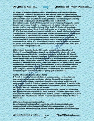 Mi Biblia de trucos xp….                                      Elaborado por : Vìctor Maldonado….

los intentos de conexión al ordenador desde la red se convierten en accesos forzados con la
cuenta Invitado. Esto supone que el acceso en la red mediante Server Message Blocks (SMB,
utilizados para acceso a archivos e impresoras), así como las llamadas a procedimientos remotos
(RPC, Remote Procedure Call, utilizados en la mayoría de las herramientas de gestión remota y
acceso remoto al registro), solo estarán disponibles para la cuenta Invitado.
En el modelo de Acceso Simple a Archivos, los archivos y carpetas compartidos pueden crearse
de manera que el acceso desde la red se haga en modo solo lectura, o alternativamente, con
permisos para leer, crear, cambiar y borrar archivos. Simple File Sharing está pensado para
usarse en redes domésticas y detrás de un firewall, como el que se incorpora dentro de Windows
XP. Si Vd. Está conectado a Internet y no está protegido por un firewall, debe tener presente que
cualquier recurso compartido que cree podría ser accedido por cualquier usuario desde Internet.
El modelo clásico de seguridad se utiliza cuando el sistema Windows XP se incorpora a un
dominio o cuando se deshabilita Simple File Sharing. En el modelo clásico de seguridad, los
usuarios que intentan hacer logon en la máquina local desde la red han de autenti ficarse como
cuentas de usuario propias, no se hacen corresponder con la cuenta de Invitado. De esta manera,
los recursos compartidos pueden crearse de modo que solo puedan se accedidos por los grupos y
usuarios con los privilegios adecuados.

Utilizar Internet Connection Sharing (ICS) para las conexiones compartidas a Internet
Windows XP ofrece la posibilidad de compartir una única conexión a Internet entre varios
ordenadores en una red doméstica o pequeña red empresarial con la función ICS (Internet
Connection Sharing). Un ordenador, denominado Host ICS conecta directamente a Internet y
comparte esa conexión con el resto de los ordenadores de la red. Las máquinas clientes se
apoyan en el host ICS para salir a Internet. El uso de ICS refuerza la seguridad de la red porque
solo el host ICS es visible desde Internet.Para activar ICS haga clic con el botón derecho del ratón
en una conexión a Internet dentro de la carpeta Conexiones de Red. Haga clic en Propiedades,
luego en la solapa Avanzadas y después seleccione el cuadro de opción adecuado. También
puede configurar ICS utilizando el Asistente para Redes Domésticas. Para más información
acerca de ICS puede consultar el Centro de Soporte y Ayuda en Windows XP.

Habilitar el Firewall de Conexión a Internet (ICF)
El Firewall de conexión a Internet está diseñado para su uso en casa o en pequeñas redes
empresariales y proporciona protección para máquinas Windows XP que se conectan
directamente a Internet o para ordenadores y dispositivos conectados al host ICS que está
ejecutando este Firewall. El Firewall de Conexión a Internet utiliza un filtrado de paquetes activo,
lo que significa que los puertos del firewall se abren dinámicamente solo por el tiempo necesario
para permitir el acceso a los servicios que se desea.
Para activar ICF haga click con el botón derecho en una conexión a Internet en Conexiones de
Red. Después seleccione Propiedades y la solapa Avanzadas, y finalmente, seleccione la opción
correspondiente. También puede configurar ICF usando el Asistente para Configuración de Redes
Domésticas. Para más información sobre ICF puede consultar el Centro de Soporte y Ayuda en
Windows XP.

Utilizar las políticas de restricción de software
Las políticas de restricción de software ponen a disposición de los administradores un
mecanismo basado en directivas que identifica el software que se ejecuta en su dominio y
permite controlar la ejecución de dicho software. Mediante políticas de restricción de software


Enviame tu truco de xp o vista….             Página           Vlmp82@hotmail.com....
                                             66
 