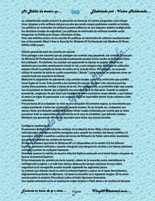 Mi Biblia de trucos xp….                                     Elaborado por : Vìctor Maldonado….

un administrador puede prevenir la ejecución no deseada de ciertos programas; esto incluye
virus, troyanos y otro software del que se sabe que puede causar problemas cuando se instala.
Las políticas de restricción de software pueden utilizarse en una máquina aislada configurando
las directivas locales de seguridad. Las políticas de restricción de software también están
integradas en Políticas de Grupo y Directorio Activo.
Para más detalles acerca de la creación de políticas de restricción de software recomendamos
leer el documento What's New in Security for Windows XP Professional and Windows XP Home
Edition white paper.

Utilizar passwords para las cuentas de usuario
Para proteger a los usuarios que no protegen sus cuentas con passwords, las cuentas de usuario
de Windows XP Professional sin password solamente pueden iniciar sesión en la consola física
del ordenador. Por defecto, las cuentas con passwords en blanco no podrán utilizarse en
adelante para acceder remotamente desde la red, o para ninguna otra actividad de validación
excepto desde la pantalla de inicio de sesión de la consola física. Por ejemplo, no se puede
utilizar el servicio de inicio de sesión secundario (―RunAs‖) para ejecutar un programa como un
usuario local con password en blanco.
Mediante la asignación de passwords a las cuentas locales se evita la restricción que prohibe
hacer logon en la red. Esto permite a las cuentas de usuario acceder a los recursos para los
cuales tiene permisos, incluso a través de la red. Por consiguiente, es preferible dejar una cuenta
con la password en blanco que asignarle una password fácil de descubrir. Cuando se asignen
passwords, asegúrese de que tiene una longitud de nueve caracteres como mínimo, y que incluye
al menos un signo de puntuación o un carácter ASCII no imprimible dentro de los primeros siete
caracteres.
Precauciones Si su ordenador no está en una ubicación físicamente segura, se recomienda que
asigne passwords a todas las cuentas de usuario locales. De no hacerlo así, cualquiera con
acceso físico al ordenador podría fácilmente iniciar sesión utilizando una cuenta que no tiene
password. Esto es especialmente importante en el caso de portátiles, que deberán siempre
blindarse con passwords difíciles de descubrir para todas sus cuentas locales.

Configurar cookies en IE
Si queremos disfrutar de todos los servicios de la mayoría de las Webs y foros actuales,
necesitaremos configurar nuestro navegador para aceptar las cookies del mismo servidor y si
queremos acceder a nuestras cuentas de correo de Hotmail o de Yahoo entre otras tendremos
que aceptar también las cookies de terceros.
Si nuestro sistema operativo es Windows XP o si disponemos de la versión 6.0 del Internet
Explorer, podremos indicarle a nuestro navegador que bloquee las cookies y así mismo podremos
volverlas a activar en cualquier momento.
Podemos conocer la versión de nuestro Internet Explorer pulsando en el menú Ayuda y después en
Acerca de Internet Explorer.
Si has bloqueado las cookies sin darte cuenta y ahora no te acuerdas como reestablecer la
configuración original, o si más bien deseas bloquearlas porque requieres de una mayor
seguridad en tu navegación puedes hacerlo siguiendo los siguientes pasos:
Lo primero que deberás hacer es abrir tu Internet Explorer y pulsar en el menú Herramientas,
seguidamente pulsarás en Opciones, tal como se muestra en la siguiente imagen. En la nueva
ventana pulsa la pestaña Privacidad y pulsa el botón Opciones Avanzadas.
Una opción adecuada seria en cookies de origen Aceptar o Pedir datos y en cookies de terceros


Enviame tu truco de xp o vista….            Página            Vlmp82@hotmail.com....
                                            67
 