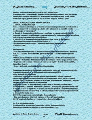 Mi Biblia de trucos xp….                                        Elaborado por : Vìctor Maldonado….

Bloquear. De nuevo en la pestaña Privacidad pulsa el botón Editar.
Si tenias opciones y bloqueos en las cookies te aparecerán un listado de las Webs visitadas en
esta ventana. Si quieres desbloquear las cookies pulsa el botón Quitar todo. Si solo quieres
desbloquear alguna, puedes cambiarlo con los botones Bloquear, Permitir o Quitar.

CONSOLA DE RECUPERACIÓN DE WINDOWS 2000 & XP
LA CONSOLA DE RECUPERACIÓN
Vamos a ver es este articulo que es la Consola de Recuperación y como usarla correctamente, ya
que se puede convertir en nuestra mejor aliada, sobre todo cuando no es posible acceder a
nuestro equipo en ―modo seguro‖.
La Consola de Recuperación puede llevarnos a engaño por su aspecto austero de línea de
comandos, pero puede ser utilizada para recuperarnos de serios problemas de inicio , accediendo
a ella como usuario con derechos administrativos.
La ejecución de la Consola de Recuperación se puede llevar a cabo de dos maneras:
• Iniciándola directamente desde el CD de Windows XP
• Instalándola en nuestro sistema y accediendo a ella desde el menú de inicio
1. WINDOWS 2000

Más información
Con la consola de recuperación de Windows 2000 puede obtener acceso limitado a volúmenes
NTFS, FAT y FAT32 sin iniciar la interfaz gráfica de Windows. En la consola de recuperación
puede:
• Utilizar, copiar, cambiar el nombre o reemplazar archivos y carpetas del sistema operativo.
• Habilitar o deshabilitar el inicio de servicios o dispositivos la próxima vez que inicie el equipo.
• Reparar el sector de inicio del sistema de archivos o el Registro de inicio principal (MBR,
Master Boot Record).
• Crear y dar formato a particiones de las unidades de disco.

Tenga en cuenta que sólo un administrador puede obtener acceso a la consola de recuperación
para que ningún usuario no autorizado pueda utilizar un volumen NTFS.
Iniciar la consola de recuperación
Para iniciar la consola de recuperación, emplee cualquiera de los métodos siguientes:
• Inicie el equipo mediante los discos de instalación de Windows 2000 o con el CD-ROM de
Windows 2000. En la pantalla Programa de instalación, presione F10 o R para reparar y, después,
presione C para iniciar la consola de recuperación.
• Agregue la consola de recuperación a la carpeta Inicio de Windows 2000 mediante la
aplicación Winnt32.exe con el modificador "/cmdcons". Esto requiere aproximadamente 7 MB
de espacio de disco en la partición de sistema para alojar el directorio y los archivos de cmdcons.
Tenga en cuenta que si utiliza el reflejo de software, debe consultar también el siguiente artículo
en Microsoft Knowledge Base:
229077 Mirroring prevents pre-installing the Recovery Console
• Siga las instrucciones del artículo siguiente de Microsoft Knowledge Base:
222478 Template to Run Recovery Console Using a Remote Install Server

Uso de la consola de comandos
Después de iniciar la consola de recuperación, recibirá el mensaje siguiente:
Intérprete de comandos de la consola de inicio de Windows NT(TM).


Enviame tu truco de xp o vista….              Página            Vlmp82@hotmail.com....
                                              68
 