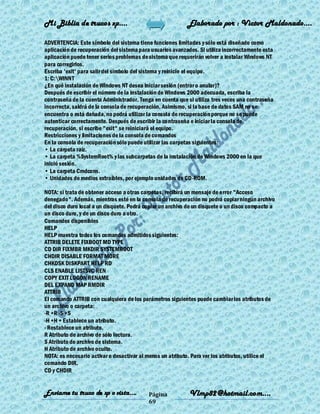 Mi Biblia de trucos xp….                                   Elaborado por : Vìctor Maldonado….

ADVERTENCIA: Este símbolo del sistema tiene funciones limitadas y sólo está diseñado como
aplicación de recuperación del sistema para usuarios avanzados. Si utiliza incorrectamente esta
aplicación puede tener serios problemas de sistema que requerirán volver a instalar Windows NT
para corregirlos.
Escriba 'exit' para salir del símbolo del sistema y reinicie el equipo.
1: C:WINNT
¿En qué instalación de Windows NT desea iniciar sesión (entrar o anular)?
Después de escribir el número de la instalación de Windows 2000 adecuada, escriba la
contraseña de la cuenta Administrador. Tenga en cuenta que si utiliza tres veces una contraseña
incorrecta, saldrá de la consola de recuperación. Asimismo, si la base de datos SAM no se
encuentra o está dañada, no podrá utilizar la consola de recuperación porque no se puede
autenticar correctamente. Después de escribir la contraseña e iniciar la consola de
recuperación, si escribe "exit" se reiniciará el equipo.
Restricciones y limitaciones de la consola de comandos
En la consola de recuperación sólo puede utilizar las carpetas siguientes:
• La carpeta raíz.
• La carpeta %SystemRoot% y las subcarpetas de la instalación de Windows 2000 en la que
inició sesión.
• La carpeta Cmdcons.
• Unidades de medios extraíbles, por ejemplo unidades de CD-ROM.

NOTA: si trata de obtener acceso a otras carpetas, recibirá un mensaje de error "Acceso
denegado". Además, mientras esté en la consola de recuperación no podrá copiar ningún archivo
del disco duro local a un disquete. Podrá copiar un archivo de un disquete o un disco compacto a
un disco duro, y de un disco duro a otro.
Comandos disponibles
HELP
HELP muestra todos los comandos admitidos siguientes:
ATTRIB DELETE FIXBOOT MD TYPE
CD DIR FIXMBR MKDIR SYSTEMROOT
CHDIR DISABLE FORMAT MORE
CHKDSK DISKPART HELP RD
CLS ENABLE LISTSVC REN
COPY EXIT LOGON RENAME
DEL EXPAND MAP RMDIR
ATTRIB
El comando ATTRIB con cualquiera de los parámetros siguientes puede cambiar los atributos de
un archivo o carpeta:
-R +R -S +S
-H +H + Establece un atributo.
- Restablece un atributo.
R Atributo de archivo de sólo lectura.
S Atributo de archivo de sistema.
H Atributo de archivo oculto.
NOTA: es necesario activar o desactivar al menos un atributo. Para ver los atributos, utilice el
comando DIR.
CD y CHDIR


Enviame tu truco de xp o vista….           Página           Vlmp82@hotmail.com....
                                           69
 