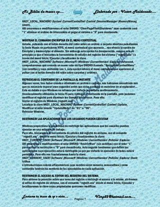 Mi Biblia de trucos xp….                                    Elaborado por : Vìctor Maldonado….

HKEY_LOCAL_MACHINESystemCurrentControlSetControlSessionManagerMemoryManag
ement.
Allí crearemos o modificaremos el valor DWORD ―ClearPageFileAtShutdown‖ cuyo contenido será
―1‖ eliminar el archivo de intercambio al pagar el sistema o ―0‖ para mantenerlo.

MOSTRAR EL COMANDO ENCRIPTAR EN EL MENU CONTEXTUAL
Antaño, pulsando con el botón derecho del ratón sobre un archivo o carpeta mientras pulsábamos
la tecla Mayús en particiones NTFS, el menú contextual que aparecía... nos ofrecía la opción de
Encriptar y desencriptar el elmento. Sin embargo esta opción ha desaparecido, aunque solo en
principio ya que si iniciamos la herramienta de edición del registro del sistema (―regedit.exe‖) a
través del menú Inicio/Ejecutar y localizamos la clave
HKEY_LOCAL_MACHINESoftwareMicrosoftWindowsCurrentVersionExplorerAdvanced,
comprobaremos que creando un nuevo valor de tipo DWORD llamado "EncryptionContextMenu‖
(sin comillas) y cuyo contenido sea 1, esta opción volverá al menú contextual que aparecerá al
pulsar con el botón derecho del ratón sobre carpetas y archivos.

REFRESCAR EL CONTENIDO DE LA PANTALLA AL INSTANTE
Algunas veces, tras haber creado o eliminado un archivo o carpeta, nos habremos encontrado con
que es necesario esperar unos segundos antes que estos cambios se muestren en el explorador...
Esto es debido a que Windows no refresca por defecto la pantalla continuamente.
Ocasionalmente utilizamos la tecla F5 para redibujar el contenido de la pantalla, pero podemos
modificar el registro para disminuir los tiempos de refresco. Para ello:
Iniciar el registro de Windows (regedit.exe)
Localizar la clave HKEY_LOCAL_MACHINESystemCurrentControlSetControlUpdate.
Modificar el valor binario "UpdateMode" de "01" a "00".
Reiniciar Windows.

RESTRINGIR LAS APLICACIONES QUE LOS USUARIOS PUEDEN EJECUTAR

Windows proporciona la posibilidad de restringir las aplicaciones que los usuarios pueden
ejecutar en una estación de trabajo:
Para ello, iniciaremos la herramienta de edición del registro de sistema, con el comando
―regedit.exe‖, desde el menú Inicio/Ejecutar y localizaremos la clave:
HKEY_CURRENT_USERSoftwareMicrosoftWindowsCurrentVersionPoliciesExplorer.
Alli crearemos o modificaremos el valor DWORD ―RestrictRun‖ (sin comillas) con el valor ―1‖
para activar la restricción o ―0‖ para desactivarla. Acto seguido tendremos que definir las
aplicaciones cuya ejecución estará restringida ya que por defecto la ejecución de todas estará
permitida. Para ello nos trasladaremos hasta la clave:
HKEY_CURRENT_USERSoftwareMicrosoftWindowsCurrentVersionPoliciesExplorerRestr
ictRun
e introduciremos valores alfanuméricos cuyo nombre serán números consecutivos y como
contenido tendrán los nombres de los ejecutables de cada aplicación.

RESTRINGIR EL ACCESO AL EDITOR DEL REGISTRO DEL SISTEMA
Para obtener la posesión sobre una rama del registro o restringir el acceso a la misma, ab riremos
el editor de registro de sistema, con el comando ―regedit.exe‖ desde el menú Inicio/Ejecutar y
localizaremos la clave cuyas propiedades queramos modificar.


Enviame tu truco de xp o vista….                             Vlmp82@hotmail.com....
                                            Página 7
 