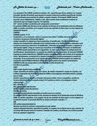 Mi Biblia de trucos xp….                                    Elaborado por : Vìctor Maldonado….

Los comandos CD y CHDIR cambian la carpeta. CD.. especifica que desea cambiar a la carpeta
principal. Escriba CD unidad: para mostrar la carpeta actual en la unidad especificada. Escriba
CD sin parámetros para mostrar la unidad y carpeta actuales. El comando CHDIR trata los
espacios como delimitadores. Debido a esto, debe escribir entre comillas los nombres de
subcarpeta que contengan espacios. Por ejemplo:
CD "winntprofilesnombreUsuarioprogramasmenú inicio"
El comando CHDIR sólo funciona en las carpetas de sistema de la instalación actual de Windows
2000, en medios extraíbles, en la carpeta raíz de una partición de disco duro o en los orígenes de
instalación locales.
CHKDSK
CHKDSK unidad /P /R
Comprueba y, si es necesario, repara o recupera una unidad. También marca los sectores
erróneos y recupera la información legible.
unidad especifica la unidad que desea comprobar. El modificador /P indica a CHKDSK que
efectúe una comprobación exhaustiva de la unidad incluso si no tiene problemas marcados y que
corrija los errores que encuentre. El modificador /R localiza los sectores erróneos y recupera la
información legible. Tenga en cuenta que especificar el modificador /R implica el modificador
/P. CHKDSK puede especificarse sin argumentos, en cuyo caso se implica la unidad actual sin
modificadores. Opcionalmente, se aceptan los modificadores enumerados. El comando CHKDSK
requiere el archivo Autochk.exe. CHKDSK localiza automáticamente este archivo en la carpeta de
inicio. Normalmente, se tratará de la carpeta Cmdcons si se instaló previamente la consola de
comandos. Si no se encuentra en la carpeta de inicio, CHKDSK intenta localizar los medios de
instalación del CD-ROM de Windows 2000. Si no se encuentran los medios de instalación,
CHKDSK le pide que proporcione la ubicación del archivo Autochk.exe.
CLS Borra la pantalla.
COPY
COPY origen destino Copia un archivo.
origen: especifica el archivo que se va a copiar. No admite comodines o copias de carpetas. Un
archivo comprimido del CD-ROM de Windows 2000 se descomprime automáticamente a medida
que se copia.
destino: especifica la carpeta o el nombre del nuevo archivo. Si no se especifica, cambia de
forma predeterminada a la carpeta actual. Si el archivo ya existe, se le pregunta si desea
sobrescribirlo.
DEL y DELETE
DEL unidad:rutanombreArchivo
DELETE unidad:rutanombreArchivo
Elimina un archivo
unidad:rutanombreArchivo especifica el archivo que se va a borrar.
El comando DELETE sólo funciona en las carpetas de sistema de la instalación actual de Windows
2000, en medios extraíbles, en la carpeta raíz de una partición de disco duro o en los orígenes de
instalación locales. El comando DELETE no acepta caracteres comodín (*).
DIR
DIR unidad:rutanombreArchivo
Muestra una lista de archivos y subcarpetas de una unidad.
unidad:rutanombreArchivo: especifica la unidad, la carpeta y los archivos que se van a mostrar. El
comando DIR muestra todos los archivos, incluidos los ocultos y de sistema. Los archivos pueden
tener los atributos siguientes:


Enviame tu truco de xp o vista….            Página           Vlmp82@hotmail.com....
                                            70
 