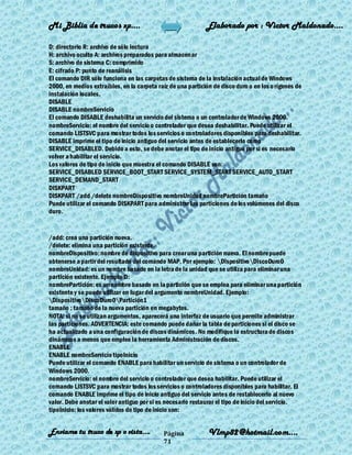 Mi Biblia de trucos xp….                                     Elaborado por : Vìctor Maldonado….

D: directorio R: archivo de sólo lectura
H: archivo oculto A: archivos preparados para almacenar
S: archivo de sistema C: comprimido
E: cifrado P: punto de reanálisis
El comando DIR sólo funciona en las carpetas de sistema de la instalación actual de Windows
2000, en medios extraíbles, en la carpeta raíz de una partición de disco duro o en los o rígenes de
instalación locales.
DISABLE
DISABLE nombreServicio
El comando DISABLE deshabilita un servicio del sistema o un controlador de Windows 2000.
nombreServicio: el nombre del servicio o controlador que desea deshabilitar. Puede utilizar el
comando LISTSVC para mostrar todos los servicios o controladores disponibles para deshabilitar.
DISABLE imprime el tipo de inicio antiguo del servicio antes de establecerlo como
SERVICE_DISABLED. Debido a esto, se debe anotar el tipo de inicio antiguo por si es necesario
volver a habilitar el servicio.
Los valores de tipo de inicio que muestra el comando DISABLE son:
SERVICE_DISABLED SERVICE_BOOT_START SERVICE_SYSTEM_START SERVICE_AUTO_START
SERVICE_DEMAND_START
DISKPART
DISKPART /add /delete nombreDispositivo nombreUnidad nombrePartición tamaño
Puede utilizar el comando DISKPART para administrar las particiones de los volúmenes del disco
duro.


/add: crea una partición nueva.
/delete: elimina una partición existente.
nombreDispositivo: nombre de dispositivo para crear una partición nueva. El nombre puede
obtenerse a partir del resultado del comando MAP. Por ejemplo: DispositivoDiscoDuro0
nombreUnidad: es un nombre basado en la letra de la unidad que se utiliza para eliminar una
partición existente. Ejemplo D:
nombrePartición: es un nombre basado en la partición que se emplea para eliminar una partición
existente y se puede utilizar en lugar del argumento nombreUnidad. Ejemplo:
DispositivoDiscoDuro0Partición1
tamaño : tamaño de la nueva partición en megabytes.
NOTA: si no se utilizan argumentos, aparecerá una interfaz de usuario que permite administrar
las particiones. ADVERTENCIA: este comando puede dañar la tabla de particiones si el disco se
ha actualizado a una configuración de discos dinámicos. No modifique la estructura de discos
dinámicos a menos que emplee la herramienta Administración de discos.
ENABLE
ENABLE nombreServicio tipoInicio
Puede utilizar el comando ENABLE para habilitar un servicio de sistema o un controlador de
Windows 2000.
nombreServicio: el nombre del servicio o controlador que desea habilitar. Puede utilizar el
comando LISTSVC para mostrar todos los servicios o controladores disponibles para habilitar. El
comando ENABLE imprime el tipo de inicio antiguo del servicio antes de restablecerlo al nuevo
valor. Debe anotar el valor antiguo por si es necesario restaurar el tipo de inicio del servicio.
tipoInicio: los valores válidos de tipo de inicio son:


Enviame tu truco de xp o vista….             Página           Vlmp82@hotmail.com....
                                             71
 
