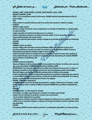 Mi Biblia de trucos xp….                                     Elaborado por : Vìctor Maldonado….

SERVICE_BOOT_START SERVICE_SYSTEM_START SERVICE_AUTO_START
SERVICE_DEMAND_START
NOTA: si no se especifica un tipo de inicio nuevo, ENABLE imprime automáticamente el tipo de
inicio antiguo.
EXIT
Puede utilizar el comando EXIT para salir de la consola de comandos y reiniciar el equipo.
EXTRACT
EXTRACT origen destino
Extrae un archivo del archivo .cab de controladores en el medio de instalación y, a continuación,
lo copia al destino.
origen: especifica el nombre del archivo que se va a extraer.
destino: especifica la carpeta o el nombre del nuevo archivo. Si no se especifica , cambia de
forma predeterminada a la carpeta actual.
NOTA: este comando sólo funciona cuando el equipo se ha iniciado desde el medio de instalación
CD-ROM.
FIXBOOT
FIXBOOT nombre de unidad:
escribe código nuevo del sector de inicio de Windows 2000 en la partición de inicio. Esto
soluciona problemas causados por daños en el sector de inicio de Windows 2000. El proceso
Reparación de emergencia también arregla el sector de inicio.
nombre de unidad: letra de la unidad en la que se escribirá el sector de inicio. Esto suplanta al
valor predeterminado, que es escribir en la partición de inicio del sistema. El comando FIXBOOT
sólo se admite en la plataforma x86.
FIXMBR
FIXMBR nombre de dispositivo
Repara el Registro de inicio principal (MBR) de la partición de sistema. Se utiliza en los casos en
que un virus ha dañado el MBR y no puede iniciarse Windows 2000.
ADVERTENCIA: este comando podría dañar las tablas de particiones si hay un virus o si existe un
problema de hardware. Este comando puede hacer que las particiones queden inaccesibles.
Microsoft sugiere que se ejecute software antivirus antes de utilizar este comando.
nombre de dispositivo : nombre de dispositivo opcional que especifica el dispositivo que necesita
un nuevo MBR. El nombre puede obtenerse a partir del resultado del comando MAP. Si se deja en
blanco, se repara el MBR del dispositivo de inicio. Por ejemplo:
FIXMBR dispositivodiscoDuro2
Si FIXMBR detecta una firma de tabla de particiones no válida o diferente de la estándar, le pide
permiso antes de volver a escribir el MBR. El comando FIXMBR sólo se admite en la plataforma
x86.
FORMAT
FORMAT unidad: /Q /FS:sistema de archivos
Da formato a la unidad especificada con el sistema de archivos especificado.
unidad: letra de unidad de la partición a la que se va a dar formato.
/Q: da formato rápidamente a la unidad.
/FS:sistema de archivos: especifica el tipo de sistema de archivos que se va a utilizar: FAT, FAT32
o NTFS. Si no se especifica ninguno, se emplea el formato de sistema de archivos existente si hay
uno disponible.
LISTSVC
El comando LISTSVC muestra todos los servicios y controladores disponibles y sus tipos de inicio


Enviame tu truco de xp o vista….            Página            Vlmp82@hotmail.com....
                                            72
 