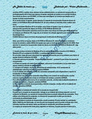 Mi Biblia de trucos xp….                                      Elaborado por : Vìctor Maldonado….

archivos NTFS) y realizar otras muchas tareas administrativas. La consola de recuperación es
particularmente útil si tiene que reparar el equipo copiando un archivo en su uni dad de disco
duro desde un disco o un CD-ROM, o si tiene que reconfigurar un servicio que impide que el
equipo se inicie correctamente.
Si no puede iniciar el equipo, puede ejecutar la consola de recuperación desde los discos de
inicio o el CD-ROM de Microsoft Windows XP. En este artículo se describe cómo realizar esta
tarea.
Una vez instalado Windows XP en el equipo, para iniciar el equipo y usar la consola de
recuperación necesita los discos de inicio o el CD-ROM de Windows XP.
Para obtener información adicional acerca de cómo crear discos de inicio para Windows XP (no
se incluyen con Windows XP), haga clic en el número de artículo siguiente para verlo en Microsoft
Knowledge Base:
310994 Obtener discos de inicio del programa de instalación de Windows X P.

Nota: para iniciar el equipo desde el CD-ROM de Windows XP, deberá configurar el sistema
básico de entrada y salida (BIOS) del equipo para que se inicie desde la unidad de CD-ROM. Para
ejecutar la consola de recuperación desde los discos de inicio o el CD-ROM de Windows XP, siga
estos pasos:

1. Inserte el disco de inicio de Windows XP en la unidad de disquete o inserte el CD-ROM de
Windows XP en la unidad de CD-ROM y, a continuación, reinicie el equipo.
Si se le pide, haga clic para seleccionar las opciones necesarias que se le soliciten para iniciar el
equipo desde la unidad de CD-ROM.
2. Cuando aparezca la pantalla "Programa de instalación", presione R para iniciar la consola de
recuperación.
3. Si tiene un equipo con inicio dual o múltiple, seleccione la instalación a la que debe tener
acceso desde la consola de recuperación.
4. Cuando se le indique, escriba la contraseña de administrador. Si la contraseña de
administrador estuviera en blanco, presione ENTRAR.
5. En el símbolo del sistema, escriba los comandos apropiados para diagnosticar y reparar la
instalación de Windows XP.
Para obtener una lista de los comandos disponibles en la consola de recuperación, escriba
recovery console commands o help en el símbolo del sistema y presione ENTRAR.
Para obtener información acerca de un comando concreto, escriba help nombreComandoen el
símbolo del sistema y, después, presione ENTRAR.
6. Para salir de la consola de recuperación y reiniciar el equipo, escriba exit en el símbolo del
sistema y presione ENTRAR.

Cómo utilizar el símbolo del sistema de la consola de recuperación
Cuando usa la consola de recuperación, trabaja en un símbolo del sistema especial, no en el
ordinario de Windows. La consola de recuperación tiene su propio intérprete de comandos . Para
utilizar este intérprete de comandos, la consola de recuperación le pide que escriba la
contraseña de administrador local.
Una vez iniciada la consola de recuperación, puede presionar F6 para instalar un controlador
SCSI o RAID de otro fabricante, en caso de que sea necesario para el acceso al disco duro. Este
indicador funciona del mismo modo que durante la instalación del sistema operativo.
La consola de recuperación tarda unos segundos en iniciarse. Cuando aparece el menú de la


Enviame tu truco de xp o vista….             Página            Vlmp82@hotmail.com....
                                             75
 