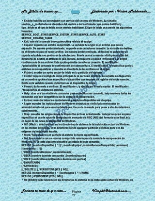 Mi Biblia de trucos xp….                                       Elaborado por : Vìctor Maldonado….

• Enable: habilita un controlador o un servicio del sistema de Windows. La variable
servicio_o_controladores el nombre del servicio o del controlador que quiere habilitar y
tipo_inicio es el tipo de inicio de un servicio habilitado. Eltipo de inicio usa uno de los siguientes
formatos:
SERVICE_BOOT_START SERVICE_SYSTEM_START SERVICE_AUTO_START
SERVICE_DEMAND_START
• Exit: sale de la consola de recuperación y reinicia el equipo.
• Expand: expande un archivo comprimido. La variable de origen es el archivo que quiere
expandir. De manera predeterminada, no puede usar caracteres comodín. La variable de destino
es el directorio para el nuevo archivo. De manera predeterminada, el destino no puede ser un
soporte extraíble y no puede ser de sólo lectura. Puede usar el comando attrib para quitar del
directorio de destino el atributo de sólo lectura. Se requiere la opción /f:filespec si el origen
contiene más de un archivo. Esta opción permite caracteres comodín. El modificador
/ydeshabilita el comando de confirmación de sobrescritura. El modificador /d especifica que los
archivos no se expandirán y muestra un directorio de los archivos en el origen.
• Fixboot: escribe un nuevo sector de inicio en la partición del sistema.
• Fixmbr: repara el código de inicio principal de la partición de inicio. La variable de dispositivo
es un nombre opcional que especifica el dispositivo que requiere un registro de inicio maestro.
Omita esta variable cuando el destino sea el dispositivo de inicio.
• Format: da formato a un disco. El modificador /q ejecuta un formato rápido. El modificador
/fsespecifica el sistema de archivos.
• Help: si no usa la variable de comandos para especificar un comando, help enumera todos los
comandos que son compatibles con la consola de recuperación.
• Listsvc: muestra todos los controladores y servicios disponibles en el equipo.
• Logon muestra las instalaciones de Windows detectadas y solicita la contraseña de
administrador local para esas instalaciones. Use este comando para pasar a otra instalación o
subdirectorio.
• Map: muestra las asignaciones de dispositivo activas actualmente. Incluya la opción arcpara
especificar el uso de rutas de Computación avanzada de RISC (ARC) (el formato para Boot.ini),
en lugar de las rutas de dispositivo de Windows.
• MD (Mkdir): sólo funciona en los directorios de sistema de la instalación actual de Windows,
en los medios extraíbles, en el directorio raíz de cualquier partición del disco duro y en los
orígenes de instalación locales.
• More/Type: muestra en pantalla el archivo de texto especificado.
• Net Use: conecta con un recurso compartido remoto para la consola de recuperación de
Windows XP. El texto siguiente describe la sintaxis de este comando:
NET USE [nombreDispositivo | *] [nombreEquiponombreRecursoCompartido[volumen]
[contraseña | *]]
[/USER:[nombreDominio]nombreUsuario]
[/USER:[nombre dominio con puntos]nombreUsuario]
[/USER:[nombreUsuario@[nombre dominio con puntos]
[/SMARTCARD]
[/SAVECRED]
[[/DELETE] | [/PERSISTENT:{YES | NO}]]
NET USE {nombreDispositivo | *} [contraseña | *] /HOME
NET USE [/PERSISTENT:{YES | NO}]
• Rd (Rmdir): sólo funciona en los directorios de sistema de la instalación actual de Windows, en


Enviame tu truco de xp o vista….              Página            Vlmp82@hotmail.com....
                                              77
 