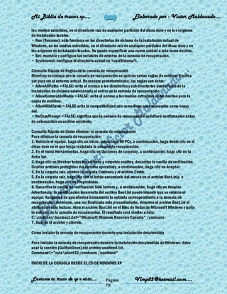 Mi Biblia de trucos xp….                                       Elaborado por : Vìctor Maldonado….

los medios extraíbles, en el directorio raíz de cualquier partición del disco duro y en lo s orígenes
de instalación locales.
• Ren (Rename): sólo funciona en los directorios de sistema de la instalación actual de
Windows, en los medios extraíbles, en el directorio raíz de cualquier partición del disco duro y en
los orígenes de instalación locales. No puede especificar una nueva unidad o ruta como destino.
• Set: muestra y configura las variables de entorno de la consola de recuperación.
• Systemroot: configura el directorio actual en %raízSistema%.

Consulta Rápida de Reglas de la consola de recuperación
Mientras se trabaja con la consola de recuperación se aplican varias reglas de entorno. Escriba
set para ver el entorno actual. De manera predeterminada, las reglas son éstas:
• AllowAllPaths = FALSE: evita el acceso a los directorios y subdirectorios desde fuera de la
instalación de sistema seleccionada al entrar en la consola de recuperación.
• AllowRemovableMedia = FALSE: evita el acceso a los medios extraíbles como destino para la
copia de archivos.
• AllowWildCards = FALSE evita la compatibilidad con comodines para comandos como copyy
del.
• NoCopyPrompt = FALSE: significa que la consola de recuperación solicitará confirmación antes
de sobrescribir un archivo existente.

Consulta Rápida de Cómo eliminar la consola de recuperación
Para eliminar la consola de recuperación:
1. Reinicie el equipo, haga clic en Inicio, seleccione Mi PCy, a continuación, haga doble clic en el
disco duro en el que tenga instalada la consola de recuperación.
2. En el menú Herramientas, haga clic en Opciones de carpetay, a continuación, haga clic en la
ficha Ver.
3. Haga clic en Mostrar todos los archivos y carpetas ocultos, desactive la casilla de verificación
Ocultar archivos protegidos del sistema operativoy, a continuación, haga clic en Aceptar.
4. En la carpeta raíz, elimine la carpeta Cmdcons y el archivo Cmldr.
5. En la carpeta raíz, haga clic con el botón secundario del mouse en el archivo Boot.iniy, a
continuación, haga clic en Propiedades.
6. Desactive la casilla de verificación Sólo lectura y, a continuación, haga clic en Aceptar.
Advertencia: la modificación incorrecta del archivo Boot.ini puede impedir que se reinicie el
equipo. Asegúrese de que elimina únicamente la entrada correspondiente a la consola de
recuperación. Asimismo, una vez finalizado este procedimiento, devuelva al archivo Boot.ini el
atributo de sólo lectura. Abra el archivo Boot.ini en el Bloc de Notas de Microsoft Windows y quite
la entrada de la consola de recuperación. El resultado será similar a éste:
C:cmdconsbootsect.dat="Microsoft Windows Recovery Console" /cmdcons
7. Guarde el archivo y ciérrelo.

Cómo instalar la consola de recuperación durante una instalación desatendida

Para instalar la consola de recuperación durante la instalación desatendida de Windows, debe
usar la sección [GuiRunOnce] del archivo unattend.txt.
Command1="rutawinnt32 /cmdcons /unattend"

INICIO DE LA CONSOLA DESDE EL CD DE WINDOWS XP


Enviame tu truco de xp o vista….              Página            Vlmp82@hotmail.com....
                                              78
 