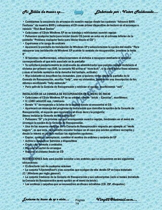 Mi Biblia de trucos xp….                                    Elaborado por : Vìctor Maldonado….

• Cambiamos la secuencia de arranque de nuestro equipo desde las opciones ―Advance BIOS
Features‖ de nuestra BIOS y colocamos el CD como primer dispositivo de lectura en el arranque o
reinicio ―First Boot Device‖
• Colocamos el CD de Windows XP en su bandeja y reiniciamos nuestro equipo
• Pulsamos cualquier tecla para iniciar desde CD (veras un aviso en el extremo inferior de la
pantalla ―Presiona cualquier tecla para iniciar desde el CD‖)
• Esperamos a la carga de archivos
• Aparecerá la pantalla de instalación de Windows XP y seleccionamos la opción del medio ―Para
recuperar una instalación de Windows XP usando la consola de recuperación, presiona la tecla
R‖
• Si tenemos multiarranque, seleccionaremos el sistema a recuperar mediante el numeral
correspondiente al que este asociado en la pantalla
• Te solicitará posteriormente la contraseña de administrador que pusiste cuando instalaste el
sistema por primera vez (OJO, la consola NO activa el ―num lock‖, si tu contraseña tiene números
y usas el teclado numérico de la derecha del teclado, actívalo)
• Mas adelante se describen los comandos, pero si quieres verlos desde la pantalla de la
Consola de Recuperación, escribe ―help‖, una vez obtenidos, puedes ver una descripción de los
mismos escribiendo ―help comando‖
• Para salir de la Consola de Recuperación y reiniciar el equipo, escribiremos ―exit‖.

INSTALACIÓN DE LA CONSOLA DE RECUPERACIÓN EN EL MENU DE INICIO
• Colocamos el CD de Windows XP en su unidad y desde ―Inicio – Ejecutar‖, escribimos:
• X:i386winnt32.exe /cmdcons
• Donde ―X‖ corresponde a la letra de la unidad donde se encuentra el CD.
• Aparecerá un mensaje del programa de instalación que describe la opción de la Consola de
Recuperación, el espacio que requiere en el disco duro y la pregunta:
Desea instalar la Consola de Recuperación?
• Pulsamos ―SI‖ y la próxima vez que arranquemos nuestro equipo, tendremos en el menú de
arranque la opción de la Consola de Recuperación.
• Una de las mayores ventajas de la Consola de Recuperación respecto por ejemplo al ―modo
seguro‖, es que esta, nos permite acceder incluso en el caso que existan archivos corruptos y
desde la misma es posible realizar las siguientes opciones:
• Copiar, cambiar, reemplazar, cambiar el nombre de archivos y carpeta de XP
• Activar o desactivar Servicios o dispositivos
• Crear y dar formato a unidades
• Reparar el sector de arranque
• Reparar el sistema desde un CD

RESTRICCIONES Solo será posible acceder a los archivos que se encuentren en las siguientes
ubicaciones:
• El directorio raíz de cualquier volumen
• La carpeta %SystemRoot% y las carpetas que cuelgan de ella donde XP se haya instalado
(C:Windows por regla general)
• La carpeta Cmdcons de la Consola de Recuperación y sus subcarpetas (solo si hemos instalado
la Consola de Recuperación como opción en el menú de inicio)
• Los archivos y carpetas que se encuentran en discos extraíbles (CD, ZIP, disquetes)



Enviame tu truco de xp o vista….           Página            Vlmp82@hotmail.com....
                                           79
 