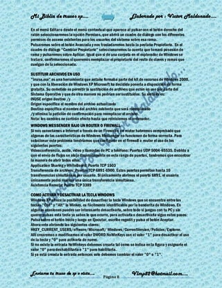 Mi Biblia de trucos xp….                                    Elaborado por : Vìctor Maldonado….

En el menú Editar o desde el menú contextual que aparece al pulsar con el botón derecho del
ratón seleccionaremos la opción Permisos, que abrirá un cuadro de diálogo con los diferentes
permisos de acceso existentes para los usuarios del sistema sobre esa rama.
Pulsaremos sobre el botón Avanzada y nos trasladaremos hasta la pestaña Propietario. En el
cuadro de diálogo ―Cambiar Propietario‖ seleccionaremos la cuenta que tomará posesión de
rama y pulsaremos sobre Aplicar. Igual que si de una carpeta en el explorador de Windows se
tratara, confirmaremos si queremos reemplazar el propietario del resto de claves y ramas que
cuelgan de la seleccionada.

SUSTITUIR ARCHIVOS EN USO
"inuse.exe‖ es una herramienta que antaño formaba parte del kit de recursos de Windows 2000,
y que con la liberación de Windows XP Microsoft ha decidido ponerla a disposición de forma
gratuita. Su cometido es permitir la sustitución de archivos que estén en uso por parte del
Sistema Operativo y que de otra manera no podrían ser sustituidos. Su sintaxis es:
INUSE origen destino /y
Origen especifica el nombre del archivo actualizado
Destino especifica el nombre del archivo existente que será reemplazado
/y elimina la petición de confirmación para reemplazar el archivo.
Nota: los cambios no surtirán efecto hasta que reiniciemos el ordenador.
WINDOWS MESSENGER BAJO UN ROUTER O FIREWALL
Si nos conectamos a Internet a través de un Firewall o un router habremos comprobado que
algunas de las características de Windows Messenger no funcionan de forma correcta. Para
solucionar este problema tendríamos que configurar en el firewall o router el uso de los
siguientes puertos:
Videoconferencia, audio, video y llamadas de PC a teléfono: Puertos UDP 5004-65535. Debido a
que el envío de flujos se aloja dinámicamente en este rango de puertos, tendremos que encontrar
la manera de abrir todos ellos.
Application Sharing y WhiteBoard: Puerto TCP 1503
Transferencia de archivos: Puertos TCP 6891-6900. Estos puertos permiten hasta 10
transferencias simultáneas por usuario. Si únicamente abrimos el puerto 6891, el usuario
únicamente podrá realizar una única transferencia simultánea.
Asistencia Remota: Puerto TCP 3389

COMO ACTIVAR Y DESACTIVAR LA TECLA WINDOWS
Windows XP ofrece la posibilidad de desactivar la tecla Windows que se encuentra entre las
teclas "Ctrl" y "Alt" la Winkey, es fácilmente identificable por la banderita de Windows. En
algunas ocasiones puedes ser interesante desactivarla, sobre todo si juegas con tu PC y sin
querer pulsas esta tecla ya sabes lo que ocurre, para activarla o desactivarla sigue estos pasos:
Pulsa sobre el botón Inicio y luego en Ejecutar, escribe regedit y pulsa el botón Aceptar.
Ahora vete abriendo las siguientes claves:
HKEY_CURRENT_USERS/oftware/Microsoft/ Windows/CurrentVersion/Policies/Explorer.
Allí crearemos o modificamos el valor DWORD NoWinKeys con el valor "1" para desactivar el uso
de la tecla y "0" para activarla de nuevo.
Si no existe la entrada NoWinkeys debemos crearla tal como se indica en la figura y asignarle el
valor "0" para deshabilitarla o "1" para habilitarla.
Si ya está creada la entrada entonces solo debemos cambiar el valor "0" o "1".



Enviame tu truco de xp o vista….                             Vlmp82@hotmail.com....
                                            Página 8
 