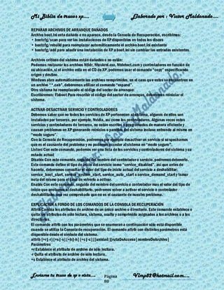 Mi Biblia de trucos xp….                                     Elaborado por : Vìctor Maldonado….

REPARAR ARCHIVOS DE ARRANQUE DAÑADOS
Archivo boot.ini esta dañado o no aparece, desde la Consola de Recuperación, escribimos:
• bootcfg/scan para ver las instalaciones de XP disponibles en todos los discos
• bootcfg/rebuild para reemplazar automáticamente el archivo boot.ini existente
• bootcfg/add para añadir una instalación de XP a boot.ini sin cambiar las entradas existentes.

Archivos críticos del sistema están dañados o no están:
Podemos restaurar los archivos Ntldr, Ntoskrnl.exe, Ntdetect.com y controladores en función de
su ubicación, si el archivo esta en el CD de XP, podemos usar el comando ―copy‖ especificando
origen y destino.
Windows abre automáticamente los archivos comprimidos, en el caso que estos se encuentren en
un archivo ―*.cab‖, deberemos utilizar el comando ―expand‖.
Otro sistema ha reemplazado el código del sector de arranque:
Escribiremos: Fixboot Para rescribir el código del sector de arranque, deberemos reiniciar el
sistema.

ACTIVAR-DESACTIVAR SERVICIO Y CONTROLADORES
Debemos saber que no todos los servicios de XP pertenecen al sistema, algunos de ellos son
instalados por terceros, por ejemplo, Nvidia, así como los controladores. Algunas veces estos
servicios y controladores de terceros, no están escritos o programados de manera eficiente y
causan problemas en XP generando reinicios o paradas del sistema incluso entrando al mismo en
―modo seguro‖.
Con la Consola de Recuperación, podremos por ejemplo desactivar un servicio si so spechamos
que es el causante del problema y no podemos acceder al sistema en ―modo seguro‖.
Listsvc Con este comando, podemos ver una lista de los servicios y controladores del sistema y su
estado actual
Disable Con este comando, seguido del nombre del controlador o servicio, podremos detenerlo.
Este comando define el tipo de inicio del servicio como ―service_disabled‖, así que antes de
hacerlo, deberemos consultar el valor del tipo de inicio actual del servicio a deshabilitar:
service_boot_start, service_system_start, service_auto_start o service_demand_start y tomar
nota del mismo para el caso de volverlo a activar.
Enable Con este comando, seguido del nombre del servicio o controlador mas el valor del tipo de
inicio que anotamos al deshabilitarlo, podremos volver a activar el servicio o controlador
deshabilitado, una vez comprobado que no es el causante de nuestro problema.

EXPLICACIÓN A FONDO DE LOS COMANDOS DE LA CONSOLA DE RECUPERACIÓN
Attrib Cambia los atributos de archivo de un único archivo o directorio. Este comando establece o
quita los atributos de sólo lectura, sistema, oculto y comprimido asignados a los archivos o a los
directorios.
El comando attrib con los parámetros que se enumeran a continuación sólo está disponible
cuando se utiliza la Consola de recuperación. El comando attrib con distintos parámetros está
disponible desde el símbolo del sistema.
attrib [+r|-r] [+s|-s] [+h|-h] [+c|-c] [[unidad:][rutaDeAcceso] nombreDeArchivo]
Parámetros
+r Establece el atributo de archivo de sólo lectura.
-r Quita el atributo de archivo de sólo lectura.
+s Establece el atributo de archivo del sistema.


Enviame tu truco de xp o vista….            Página           Vlmp82@hotmail.com....
                                            80
 