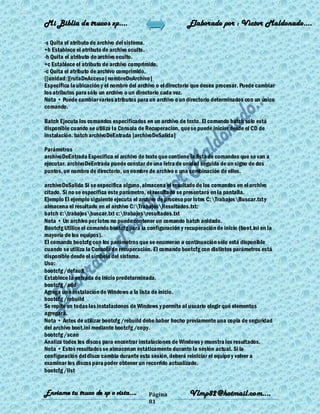 Mi Biblia de trucos xp….                                    Elaborado por : Vìctor Maldonado….

-s Quita el atributo de archivo del sistema.
+h Establece el atributo de archivo oculto.
-h Quita el atributo de archivo oculto.
+c Establece el atributo de archivo comprimido.
-c Quita el atributo de archivo comprimido.
[[unidad:][rutaDeAcceso] nombreDeArchivo]
Especifica la ubicación y el nombre del archivo o el directorio que desea procesar. Puede cambiar
los atributos para sólo un archivo o un directorio cada vez.
Nota • Puede cambiar varios atributos para un archivo o un directorio determinados con un único
comando.

Batch Ejecuta los comandos especificados en un archivo de texto. El comando batch sólo está
disponible cuando se utiliza la Consola de Recuperacion, que se puede iniciar desde el CD de
instalación. batch archivoDeEntrada [archivoDeSalida]

Parámetros
archivoDeEntrada Especifica el archivo de texto que contiene la lista de comandos que se van a
ejecutar. archivoDeEntrada puede constar de una letra de unidad seguida de un signo de dos
puntos, un nombre de directorio, un nombre de archivo o una combinación de ellos.

archivoDeSalida Si se especifica alguno, almacena el resultado de los comandos en el archivo
citado. Si no se especifica este parámetro, el resultado se presentará en la pantalla.
Ejemplo El ejemplo siguiente ejecuta el archivo de proceso por lotes C:TrabajosBuscar.txt y
almacena el resultado en el archivo C:TrabajosResultados.txt:
batch c:trabajosbuscar.txt c:trabajosresultados.txt
Nota • Un archivo por lotes no puede contener un comando batch anidado.
Bootcfg Utilice el comando bootcfg para la configuración y recuperación de inicio (boot.ini en la
mayoría de los equipos).
El comando bootcfg con los parámetros que se enumeran a continuación sólo está disponible
cuando se utiliza la Consola de recuperación. El comando bootcfg con distintos parámetros está
disponible desde el símbolo del sistema.
Uso:
bootcfg /default
Establece la entrada de inicio predeterminada.
bootcfg /add
Agrega una instalación de Windows a la lista de inicio.
bootcfg /rebuild
Se repite en todas las instalaciones de Windows y permite al usuario elegir qué elementos
agregará.
Nota • Antes de utilizar bootcfg /rebuild debe haber hecho previamente una copia de seguridad
del archivo boot.ini mediante bootcfg /copy.
bootcfg /scan
Analiza todos los discos para encontrar instalaciones de Windows y muestra los resultados.
Nota • Estos resultados se almacenan estáticamente durante la sesión actual. Si la
configuración del disco cambia durante esta sesión, deberá reiniciar el equipo y volver a
examinar los discos para poder obtener un recorrido actualizado.
bootcfg /list


Enviame tu truco de xp o vista….            Página           Vlmp82@hotmail.com....
                                            81
 