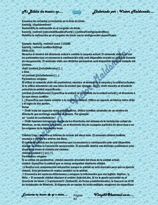 Mi Biblia de trucos xp….                                     Elaborado por : Vìctor Maldonado….

Enumera las entradas ya incluidas en la lista de inicio.
bootcfg /disableredirect
Deshabilita la redirección en el cargador de inicio.
bootcfg /redirect [velocidadBaudiosPuerto] | [utilizarConfiguraciónBios]
Habilita la redirección en el cargador de inicio con la configuración especificada.

Ejemplo: bootcfg /redirect com1 115200
bootcfg /redirect useBiosSettings
Chdir (Cd)
Muestra el nombre del directorio actual o cambia la carpeta actual. El comando chdir o cd con
los parámetros que se enumeran a continuación sólo está disponible cuando se utiliza la Consola
de recuperación. El comando chdir con distintos parámetros está disponible desde el símbolo del
sistema.
chdir [unidad:][rutaDeAcceso] [..]
o bien
cd [unidad:][rutaDeAcceso] [..]
Parámetros: ninguno
Si utiliza el comando chdir sin parámetros, muestra el nombre de la carpeta y la unidad actuales.
Si lo utiliza solamente con una letra de unidad (por ejemplo, cd C:), chdir muestra el directorio
actual de la unidad especificada.
[unidad:][rutaDeAcceso] Especifica la unidad (si es distinta de la unidad actual) y el directorio a
los que desea cambiar.
[..] Especifica que desea cambiar a la carpeta principal. Utilice un espacio en blanco entre chdir
y el signo de dos puntos.
Notas
• Chdir trata los espacios como delimitadores. Utilice comillas alrededor de un nombre de
directorio que contenga espacios en blanco. Por ejemplo:
cd "caché de controladores"
• Chdir funciona únicamente dentro de los directorios del sistema de la instalación actual de
Windows, en los medios extraíbles, en el directorio raíz de cualquier partición de disco duro o en
los orígenes de la instalación local.

Chkdsk Crea y muestra un informe de estado del disco duro. El comando chkdsk también
enumera y corrige los errores del disco.
El comando chkdsk con los parámetros que se enumeran a continuación sólo está disponible
cuando se utiliza la Consola de recuperación. El comando chkdsk con distintos parámetros está
disponible desde el símbolo del sistema.
chkdsk [unidad:] [/p] [/r]
Parámetros: ninguno
Si se utiliza sin parámetros, chkdsk muestra el estado del disco de la unidad actual.
unidad: Especifica la unidad que se desea comprobar mediante chkdsk.
/p Realiza una comprobación exhaustiva aunque la unidad no esté marcada para que se ejecute
chkdsk. Este parámetro no realiza cambios en la unidad.
/r Encuentra los sectores defectuosos y recupera la información que sea legible. Implica /p.
Nota • El comando chkdsk requiere el archivo Autochk.exe. Si no lo puede encontrar en el
directorio de inicio (%systemroot%System32, de forma predeterminada), lo buscará en el CD
de instalación de Windows. Si dispone de un equipo de inicio múltiple, asegúrese de especificar


Enviame tu truco de xp o vista….             Página           Vlmp82@hotmail.com....
                                             82
 