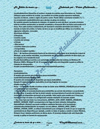 Mi Biblia de trucos xp….                                     Elaborado por : Vìctor Maldonado….

[nombreDeArchivo] Especifica el archivo o el grupo de archivos cuya lista desea ver. Pueden
utilizarse varios nombres de archivo. Los nombres de archivo pueden separarse mediante
espacios en blanco, comas o signos de punto y coma. Puede utilizar caracteres comodín (? y *)
con el parámetro nombreDeArchivo para mostrar un grupo de archivos.
Dir también muestra la etiqueta de volumen y el número de serie del disco, así como el número
total de archivos enumerados, su tamaño acumulado y el espacio libre (en bytes) que queda en el
disco. Para cada archivo y subdirectorio, dir muestra la extensión del nombre de archivo, el
tamaño en bytes del archivo, la fecha y la hora en que se modificó por última vez el archivo y los
siguientes atributos, si procede:
Abreviatura Atributo
d Directorio
h Archivo oculto
s Archivo del sistema
e Cifrado
r Sólo lectura
a Archivos listos para archivar
c Comprimidos
p Punto de análisis repetido
Nota • Dir funciona únicamente dentro de los directorios del sistema de la instalación actual de
Windows, en los medios extraíbles, en el directorio raíz de cualquier partición de disco duro y en
los orígenes de la instalación local.
Disable Deshabilita un servicio o un controlador de dispositivo del sistema de Windows XP,
Windows 2000 o Windows NT 4.0. El comando disable sólo está disponible cuando se utiliza la
Consola de recuperación.
disable [nombreDeServicio] | [nombreDeControladorDeDispositivo]

Parámetros
nombreDeServicio
El nombre del servicio del sistema que desea deshabilitar.
nombreDeControladorDeDispositivo
El nombre del controlador de dispositivo que desea deshabilitar.
Ejemplo El siguiente ejemplo deshabilita el servicio Registro de sucesos:
disable eventlog
Notas • El comando disable establece el tipo de inicio como SERVICE_DISABLED para el servicio
o el controlador que especifique.
• Cuando utilice el comando disable para deshabilitar un servicio del sistema o un controlador
de dispositivo, el nombre del tipo de inicio anterior correspo ndiente al servicio del sistema o al
controlador de dispositivo aparecerá en la pantalla. Debe anotar este nombre por si tiene que
restaurar el tipo de inicio a su configuración anterior mediante el comando enable.
• Hay cinco tipos de inicio: Los tres primeros, SERVICE_AUTO_START, SERVICE_DISABLED y
SERVICE_DEMAND_START, corresponden a los tipos de inicio estándar (Automático,
Deshabilitado y Manual) que suele configurar mediante Servicios en la herramienta
administrativa Administración de equipos. Los dos últimos, SERVICE_BOOT_START y
SERVICE_SYSTEM_START, se utilizan normalmente para configurar el modo en que se cargan los
controladores de dispositivo; por ejemplo, cuando se inicia el equipo o cuando se inicia Windows.
Diskpart Crea y elimina particiones de discos duros. El comando diskpart sólo está disponible
cuando se utiliza la Consola de recuperación.


Enviame tu truco de xp o vista….            Página            Vlmp82@hotmail.com....
                                            84
 