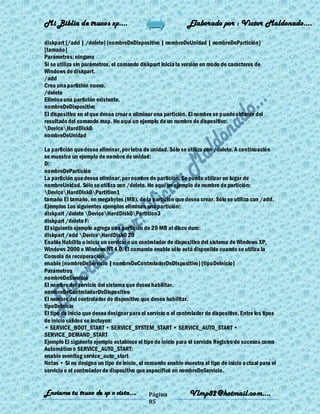 Mi Biblia de trucos xp….                                       Elaborado por : Vìctor Maldonado….

diskpart [/add | /delete] [nombreDeDispositivo | nombreDeUnidad | nombreDePartición]
[tamaño]
Parámetros: ninguno
Si se utiliza sin parámetros, el comando diskpart inicia la versión en modo de caracteres de
Windows de diskpart.
/add
Crea una partición nueva.
/delete
Elimina una partición existente.
nombreDeDispositivo
El dispositivo en el que desea crear o eliminar una partición. El nombre se p uede obtener del
resultado del comando map. He aquí un ejemplo de un nombre de dispositivo:
DeviceHardDisk0
nombreDeUnidad

La partición que desea eliminar, por letra de unidad. Sólo se utiliza con /delete. A continuación
se muestra un ejemplo de nombre de unidad:
D:
nombreDePartición
La partición que desea eliminar, por nombre de partición. Se puede utilizar en lugar de
nombreUnidad. Sólo se utiliza con /delete. He aquí un ejemplo de nombre de partición:
DeviceHardDisk0Partition1
tamaño El tamaño, en megabytes (MB), de la partición que desea crear. Sólo se utiliza con /add.
Ejemplos Los siguientes ejemplos eliminan una partición:
diskpart /delete DeviceHardDisk0Partition3
diskpart /delete F:
El siguiente ejemplo agrega una partición de 20 MB al disco duro:
diskpart /add DeviceHardDisk0 20
Enable Habilita o inicia un servicio o un controlador de dispositivo del sistema de Windows XP,
Windows 2000 o Windows NT 4.0. El comando enable sólo está disponible cuando se utiliza la
Consola de recuperación.
enable {nombreDeServicio | nombreDeControladorDeDispositivo} [tipoDeInicio]
Parámetros
nombreDeServicio
El nombre del servicio del sistema que desea habilitar.
nombreDeControladorDeDispositivo
El nombre del controlador de dispositivo que desea habilitar.
tipoDeInicio
El tipo de inicio que desea designar para el servicio o el controlador de dispositivo. Entre los tipos
de inicio válidos se incluyen:
• SERVICE_BOOT_START • SERVICE_SYSTEM_START • SERVICE_AUTO_START •
SERVICE_DEMAND_START
Ejemplo El siguiente ejemplo establece el tipo de inicio para el servicio Registro de sucesos como
Automático o SERVICE_AUTO_START:
enable eventlog service_auto_start
Notas • Si no designa un tipo de inicio, el comando enable muestra el tipo de inicio a ctual para el
servicio o el controlador de dispositivo que especificó en nombreDeServicio.


Enviame tu truco de xp o vista….              Página            Vlmp82@hotmail.com....
                                              85
 