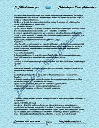 Mi Biblia de trucos xp….                                      Elaborado por : Vìctor Maldonado….


• Cuando utilice el comando enable para cambiar un tipo de inicio, el nombre del tipo de inicio
anterior aparecerá en la pantalla. Debe anotar este nombre por si tiene que restaurar el tipo de
inicio a su configuración anterior.
Exit Cierra la Consola de recuperación y reinicia el equipo. El comando exit está disponible
cuando utiliza la Consola de recuperación.
exit Parámetros: ninguno
Expand Extrae un archivo de un archivo comprimido. Utilice este comando para extraer un archivo
de controlador de un archivo contenedor (.cab) o un archivo comprimido.
El comando expand con los parámetros que se enumeran a continuación sólo está disponible
cuando se utiliza la Consola de recuperación. El comando expand con distintos parámetros está
disponible desde el símbolo del sistema.
expand origen [/F:especificaciónDeArchivo}] [destino] [/d] [/y]
Parámetros:
origen Especifica el archivo que se va a expandir. Utilice este atributo si el archivo de origen sólo
contiene un archivo. Origen puede constar de una letra de unidad y un signo de dos puntos, un
nombre de directorio, un nombre de archivo o una combinación de ellos. No puede utilizar
caracteres comodín.
/f:especificaciónDeArchivo
Si el origen contiene más de un archivo, especifica el nombre del archivo que desea extraer.
Puede utilizar caracteres comodín para los archivos que desea extraer.
destino
Especifica el directorio de destino y el nombre de archivo para el archivo extraído, o cada uno por
separado.
/d
Muestra una lista de los archivos incluidos en el archivo contenedor sin expandirlo y sin extraer
dichos archivos del mismo.
/y
Suprime la pregunta de si desea sobrescribir archivos cuando expande o extrae archivos.
Ejemplos
El siguiente ejemplo extrae el archivo Msgame.sys del archivo contenedor Drivers de un CD de
instalación y lo copia a C:WindowsSystemDrivers:
expand d:i386driver.cab /f:msgame.sys c:Windowssystemdrivers
El siguiente ejemplo expande el archivo comprimido Access.cp_:
expand d:i386acces.cp_ c:Windowssystem32access.cpl




El siguiente ejemplo enumera todos los archivos incluidos en el archivo contenedor Drivers del CD
de instalación:
expand /d d:i386driver.cab
Importante • El archivo contenedor Driver, que alberga la mayoría de los controladores
suministrados por Windows, incluye miles de archivos. El proceso de expansión de todos los
archivos desde este archivo contenedor al disco duro tardará algunos minutos y ocupará mucho
espacio en disco. Se recomienda que de este archivo sólo extraiga el archivo que necesite.
Notas • Si no se ha especificado el destino, el archivo se copiará al directorio actual.


Enviame tu truco de xp o vista….             Página            Vlmp82@hotmail.com....
                                             86
 