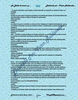 Mi Biblia de trucos xp….                                     Elaborado por : Vìctor Maldonado….

• No puede especificar como destino un medio extraíble, por ejemplo una unidad de disco o un
CD-ROM.
Fixboot
Escribe un nuevo sector de inicio de partición en la partición del sistema. El comando fixboot sólo
está disponible cuando se utiliza la Consola de recuperación.
fixboot [unidad]
Parámetro
unidad
La unidad en la que se escribirá un sector de inicio. Reemplaza la unidad predeterminada, que es
la partición del sistema en la que ha iniciado la sesión. A continuación se muestra un ejemplo de
unidad: D:
Ejemplo El siguiente ejemplo escribe un nuevo sector de inicio de partición en la partición del
sistema de la unidad D:
fixboot d:
Nota • Si utiliza el comando fixboot sin ningún parámetro, se escribirá un nuevo sector de inicio
de partición en la partición del sistema en la que inició la sesión.
Fixmbr
Repara el registro de inicio maestro del disco de inicio. El comando fixmbr sólo está disponible
cuando se utiliza la Consola de recuperacion.
fixmbr [nombreDeDispositivo]
Parámetro
nombreDeDispositivo
El dispositivo (unidad) en el que se desea escribir un nuevo registro de inicio maestro. El nombre
se puede obtener del resultado del comando map. He aquí un ejemplo de un nombre de
dispositivo:
DeviceHardDisk0.
Ejemplo El siguiente ejemplo escribe un nuevo registro de inicio maestro en el dispositivo
especificado:
fixmbr DeviceHardDisk0

Notas • Si no especifica un nombreDeDispositivo, se escribirá un nuevo registro de inicio
maestro en el dispositivo de inicio, que es la unidad en la que se carga el sistema principal.
• Si se detecta una firma de tabla de particiones no estándar o no válida, el sistema le
preguntará si desea seguir. Si no tiene problemas de acceso a las unidades, no debe continuar.
Si escribe un registro de inicio maestro en la partición del sistema, podría dañar las tablas de
particiones e imposibilitar el acceso a las particiones.
Format
Formatea la unidad especificada con el sistema de archivos especificado. El comando format con
los parámetros que se enumeran a continuación sólo está disponible cuando se utiliza la Consola
de recuperación. El comando format con distintos parámetros está disponible desde el símbolo
del sistema.
format [unidad:] [/q] [/fs:sistemaDeArchivos]
Parámetros
unidad:
Especifica la unidad que desea formatear. No puede formatear un disquete desde la Consola de
recuperación.
/q Realiza un formateo rápido de la unidad. No se comprueba si existen zonas dañadas en la


Enviame tu truco de xp o vista….            Página            Vlmp82@hotmail.com....
                                            87
 