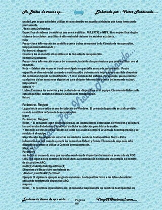 Mi Biblia de trucos xp….                                     Elaborado por : Vìctor Maldonado….

unidad, por lo que sólo debe utilizar este parámetro en aquellas unidades que haya formateado
previamente.
/fs:sistemaDeArchivos
Especifica el sistema de archivos que se va a utilizar: FAT, FAT32 o NTFS. Si no especifica ningún
sistema de archivos, se utilizará el formato del sistema de archivos existente.
Help
Proporciona información en pantalla acerca de los comandos de la Consola de recuperación.
help [nombreDeComando]
Parámetro: ninguno
Enumera los comandos disponibles en la Consola de recuperación.
nombreDeComando
Proporciona información acerca del comando, incluidos los parámetros que puede utilizar con el
comando.
Nota • Existen dos maneras de obtener Ayuda en pantalla acerca de un comando. Puede
especificar el nombre del comando a continuación del comando help o puede escribir el nombre
del comando seguido del modificador /? en el símbolo del sistema. Por ejemplo, puede escribir
cualquiera de los comandos siguientes para obtener información acerca del comando extract:
help extract
extract /?
Listsvc Enumera los servicios y los controladores disponibles en el equipo. El comando listsvc sólo
está disponible cuando se utiliza la Consola de recuperación.
listsvc

Parámetros: Ninguno
Logon Inicia una sesión en una instalación de Windows. El comando logon sólo está disponible
cuando se utiliza la Consola de recuperación.
logon
Parámetros: Ninguno
Notas • El comando logon enumerará todas las instalaciones detectadas de Windows y solicitará
la contraseña del administrador local de dicha instalación para iniciar la sesión.
• Después de tres intentos fallidos de inicio de sesión se cerrará la Consola de recuperación y se
reiniciará el equipo.
Map Muestra la asignación de letras de unidad a nombres de dispositivos físicos. Esta
información es útil cuando ejecuta los comandos fixboot y fixmbr. El comando map sólo está
disponible cuando se utiliza la Consola de recuperación.
Map [arc]
Parámetro
arc Indica al comando map que muestre nombres de dispositivo Informática avanzada de RISC
(ARC) en lugar de los nombres de dispositivo. A continuación se muestra un ejemplo de nombre
de dispositivo ARC:
multi(0)disk(0)rdisk(0)partition(1)
El nombre de dispositivo equivalente es:
DeviceHardDisk0Partition1
Ejemplo El siguiente ejemplo asigna los nombres de dispositivo físico a las letras de unidad
utilizando nombres de dispositivo ARC:
map arc
Notas • Si no utiliza el parámetro arc, el comando map muestra los nombres de dispositivo de


Enviame tu truco de xp o vista….            Página            Vlmp82@hotmail.com....
                                            88
 