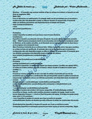 Mi Biblia de trucos xp….                                    Elaborado por : Vìctor Maldonado….

Windows. • El comando map muestra también el tipo de sistema de archivos y el tamaño de cada
disco en megabytes (MB).
Mkdir (Md)
Crea un directorio o un subdirectorio. El comando mkdir con los parámetros que se enu meran a
continuación sólo está disponible cuando se utiliza la Consola de recuperación. El comando
mkdir con distintos parámetros está disponible desde el símbolo del sistema.
mkdir [unidad:]rutaDeAcceso
o bien
md [unidad:]rutaDeAcceso

Parámetros
unidad: Especifica la unidad en la que desea crear el nuevo directorio.
rutaDeAcceso
Especifica el nombre y la ubicación del nuevo directorio. No puede utilizar caracteres comodín.
Nota • Mkdir funciona únicamente dentro de los directorios del sistema de la instalación actual
de Windows, en los medios extraíbles, en el directorio raíz de cualquier partición de disco duro o
en los orígenes de la instalación local.
More Presenta el contenido de un archivo de texto. Utilice el comando more o type para examina r
un archivo de texto sin modificarlo. El comando more con los parámetros que se enumeran a
continuación sólo está disponible cuando se utiliza la Consola de recuperación. El comando more
con distintos parámetros está disponible desde el símbolo del sistema.
more [unidad:][rutaDeAcceso] nombreDeArchivo
o bien
type [unidad:][rutaDeAcceso] nombreDeArchivo
Parámetro
[unidad:][rutaDeAcceso] nombreDeArchivo
Especifica la ubicación y el nombre del archivo que desea examinar. Si utiliza una unidad NTFS y
el nombre de archivo contiene espacios en blanco, deberá escribir el nombre de archivo entre
comillas (").
Net use
Conecta un recurso compartido de red a una letra de unidad. El comando net use con los
parámetros que se enumeran a continuación sólo está disponible cuando se utiliza la Consola de
recuperación. El comando net use con distintos parámetros está disponible desde el símbolo del
sistema.
Sintaxis net use [nombreDeEquiponombreDeRecursoCompartido
[/user:[nombreDeDominio] nombreDeUsuario] contraseña] | [letraDeUnidad:] [/d]
Parámetros
nombreDeEquiponombreDeRecursoCompartido
Especifica el nombre del servidor y del recurso compartido. Si nombreDeEquipo contiene
caracteres en blanco, escriba entre comillas el nombre completo del equipo, desde las dos
barras diagonales inversas () hasta el final del nombre del equipo. El nombre de equipo puede
tener entre 1 y 15 caracteres.
/user: Especifica el nombre de usuario con el que se realiza la conexión.
nombreDeDominio Nombre de dominio que debe utilizarse al validar las credenciales del usuario.

NombreDeUsuario Especifica el nombre de usuario con el que se iniciará la sesión.
Contraseña Especifica la contraseña necesaria para tener acceso al recurso compartido. Déjela


Enviame tu truco de xp o vista….            Página           Vlmp82@hotmail.com....
                                            89
 