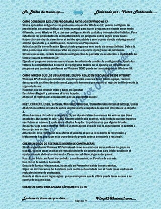 Mi Biblia de trucos xp….                                     Elaborado por : Vìctor Maldonado….

COMO CONSEGUIR EJECUTAR PROGRAMAS ANTIGUOS EN WINDOWS XP
Si una aplicación antigua te crea problemas al ejecutar Windows XP, puedes configurar las
propiedades de compatibilidad de forma manual para que el programa se ejecute en un modo
diferente, como Windows 95, o con una configuración de pantalla y de resolución distintas. Para
establecer las propiedades de compatibilidad de un programa debes seguir estos pasos:
Haces clic con el ratón derecho en el archivo ejecutable o en el acceso directo del programa al
archivo ejecutable y, a continuación, haces clic en Propiedades.
Activa la casilla de verificación Ejecutar este programa en el modo de compatibilidad. Dale a la
lista, selecciona un sistema operativo en el que se ejecute el programa sin problemas.
Si fuera necesario, cambia también la configuración de pantalla y la resolución, o deshabilita los
temas visuales de Windows XP.
Ejecuta el programa de nuevo cuando hayas terminado de cambiar la configuración. Ajusta los
valores de compatibilidad de nuevo si el programa todavía no se ejecuta sin problemas: un
programa que presente problemas en Windows 2000 puede no tener ninguno en Windows 98.

COMO IMPEDIR QUE LOS USUARIOS DEL EQUIPO REALICEN DESCARGAS DESDE INTERNET
Windows XP ofrece la posibilidad de impedir que los usuarios de un mismo equipo, realicen
descargas de archivos desde Internet, para ello tenemos que recurrir al registro de Windows de la
siguiente forma:
Hacemos clic en el botón Inicio y luego en Ejecutar
Escribimos Regedit y pulsamos el botón Aceptar.
Ahora en el registro nos desplazamos por las siguientes claves:

HKEY_CURRENT_USER/Software/Microsoft/Windows/CurrentVersion/Internet Settings/Zones
Al abrirse la última entrada de Zones veremos varias carpetas, la que nos interesa es la carpeta
3.
Ahora hacemos clic sobre la carpeta nº 3 y en el panel derecho veremos los valores que tiene
asociados. Buscamos el valor 1803 hacemos doble clic sobre él, en la ventana que nos muestra
escribimos el número 3 y pulsamos el botón Aceptar. La próxima vez que alguien intente
descargar algo desde Internet recibirá un mensaje de aviso de que la seguridad no le autoriza a
descargar ese archivo.
Aclaración: Esta restricción solo afecta al usuario al que se le ha hecho la restricción, y
lógicamente hay que hacer este truco desde la propia cuenta de usuario a restringir.

CREAR UN DISCO DE RESTABLECIMIENTO DE CONTRASEÑAS
Si estás ejecutando Windows XP Profesional como usuario local en un entorno de grupo de
trabajo, puedes crear un disco de restablecimiento de contraseñas para iniciar sesión en el
equipo cuando olvides la contraseña. Para crear el disco, sigue estos pasos:
Haz clic en Inicio, en Panel de control y, a continuación, en Cuentas de usuario.
Haz clic en tu nombre de cuenta.
Debajo de Tareas relacionadas, haces clic en Prevenir el olvido de contraseñas.
Sigue las instrucciones del Asistente para contraseña olvidada con el fin de crear un disco de
restablecimiento de contraseña.
Guarda el disco en un lugar seguro, ya que cualquiera que lo utilice puede tener acceso a su
cuenta de usuario local.

CREAR UN ICONO PARA APAGAR RÁPIDAMENTE EL PC


Enviame tu truco de xp o vista….                              Vlmp82@hotmail.com....
                                            Página 9
 