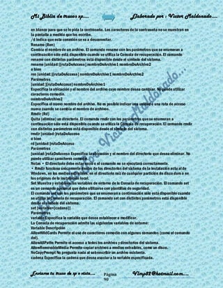 Mi Biblia de trucos xp….                                    Elaborado por : Vìctor Maldonado….

en blanco para que se le pida la contraseña. Los caracteres de la contraseña no se muestran en
la pantalla a medida que los escribe.
/d Indica que esta conexión se va a desconectar.
Rename (Ren)
Cambia el nombre de un archivo. El comando rename con los parámetros que se enumeran a
continuación sólo está disponible cuando se utiliza la Consola de recuperación. El comando
rename con distintos parámetros está disponible desde el símbolo del sistema.
rename [unidad:][rutaDeAcceso] nombreDeArchivo1 nombreDeArchivo2
o bien
ren [unidad:][rutaDeAcceso] nombreDeArchivo1 nombreDeArchivo2
Parámetros
[unidad:][rutaDeAcceso] nombreDeArchivo1
Especifica la ubicación y el nombre del archivo cuyo nombre desea cambiar. No puede utilizar
caracteres comodín.
nombreDeArchivo2
Especifica el nuevo nombre del archivo. No es posible indicar una unidad o una ruta de acceso
nueva cuando se cambia el nombre de archivos.
Rmdir (Rd)
Quita (elimina) un directorio. El comando rmdir con los parámetros que se enumeran a
continuación sólo está disponible cuando se utiliza la Consola de recuperación. El comando rmdir
con distintos parámetros está disponible desde el símbolo del sistema.
rmdir [unidad:]rutaDeAcceso
o bien
rd [unidad:]rutaDeAcceso
Parámetros
[unidad:]rutaDeAcceso Especifica la ubicación y el nombre del directorio que desea eliminar. No
puede utilizar caracteres comodín.
Notas • El directorio debe estar vacío o el comando no se ejecutará correctamente.
• Rmdir funciona únicamente dentro de los directorios del sistema de la instalación actu al de
Windows, en los medios extraíbles, en el directorio raíz de cualquier partición de disco duro o en
los orígenes de la instalación local.
Set Muestra y establece las variables de entorno de la Consola de recuperación. El comando set
es un comando opcional que debe utilizarse con plantillas de seguridad.
El comando set con los parámetros que se enumeran a continuación sólo está disponible cuando
se utiliza la Consola de recuperación. El comando set con distintos parámetros está disponible
desde el símbolo del sistema.
set [variable=[cadena]]
Parámetros
variable Especifica la variable que desea establecer o modificar.
La Consola de recuperación admite las siguientes variables de entorno:
Variable Descripción
AllowWildCards Permite el uso de caracteres comodín con algunos comandos (como el comando
del).
AllowAllPaths Permite el acceso a todos los archivos y directorios del sistema.
AllowRemovableMedia Permite copiar archivos a medios extraíbles, como un disco.
NoCopyPrompt No pregunta nada al sobrescribir un archivo existente.
cadena Especifica la cadena que desea asociar a la variable especificada.


Enviame tu truco de xp o vista….            Página           Vlmp82@hotmail.com....
                                            90
 