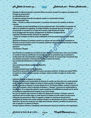 Mi Biblia de trucos xp….                                    Elaborado por : Vìctor Maldonado….

Ejemplos El siguiente ejemplo le permite utilizar caracteres comodín con algunos comandos de la
Consola de recuperación:
set allowwildcards=true
El siguiente ejemplo desactiva la pregunta cuando va a sobrescribir archivos:
set nocopyprompt=true
Notas • Cuando se utiliza sin parámetros, el comando set muestra las variables de entorno
actuales.
• El comando set está deshabilitado de forma predeterminada. Para habilitar el comando set,
utilice las plantillas de seguridad. El atributo Habilitar el comando Set para la Consola de
recuperación se encuentra en el árbol de la consola, bajo Directiva de equipo
local/Configuración del equipo/Configuración de Windows/Configuración de
seguridad/Directivas locales/Opciones de seguridad.
• Todas las variables de entorno están establecidas de forma predeterminada como FALSE
(Falso).
Systemroot Establece el directorio actual en la carpeta raiz del sistema de la i nstalación de
Windows en la que inició la sesión. El comando systemroot sólo está disponible cuando se utiliza
la Consola de recuperación.
ystemroot
s Parámetros: Ninguno

Type Presenta el contenido de un archivo de texto. Utilice el comando type o more para examinar
un archivo de texto sin modificarlo. El comando type con los parámetros que se enumeran a
continuación sólo está disponible cuando se utiliza la Consola de recuperación. El comando type
con distintos parámetros está disponible desde el símbo lo del sistema.
type [unidad:][rutaDeAcceso] nombreDeArchivo
o bien
more [unidad:][rutaDeAcceso] nombreDeArchivo
Parámetro
[unidad:][rutaDeAcceso] nombreDeArchivo
Especifica la ubicación y el nombre del archivo que desea examinar. Si utiliza una unidad NTFS y
el nombre de archivo contiene espacios en blanco, deberá escribir el nombre de archivo entre
comillas.

Implantar políticas de bloqueo de cuentas
Windows XP incluye una funcionalidad de bloqueo de cuentas que desactiva una cuenta después
de un número de intentos fallidos de inicio de sesión que fija el administrador. Por ejemplo, se
puede indicar que se bloquee la cuenta después de 5 ó 10 intentos fallidos, resetear la cuenta no
antes de 30 minutos y dejar la situación de bloqueo a ―Siempre‖ (hasta que el administrador la
desbloquee). Si es demasiado agresiva, puede considerar la posibilidad de permitir que la cuenta
se desbloquee automáticamente después de un cierto tiempo.
Dos son los objetivos más comunes al utilizar los bloqueos de cuentas: el primero, poner de
manifiesto que han tenido lugar un cierto número de intentos de abrir sesión con una cuenta
utilizando una password no válida. El segundo, proteger las cuentas de usuario ante la
posibilidad de intentar abrir sesión mediante ataques con diccionarios de claves o identificación
reiterativa. No hay una receta que sea válida para todos los entornos. Considere los valores que
más se ajusten a su entorno particular.
Instalar software antivirus y actualizarlo adecuadamente Una de las iniciati vas más importantes


Enviame tu truco de xp o vista….           Página            Vlmp82@hotmail.com....
                                           91
 