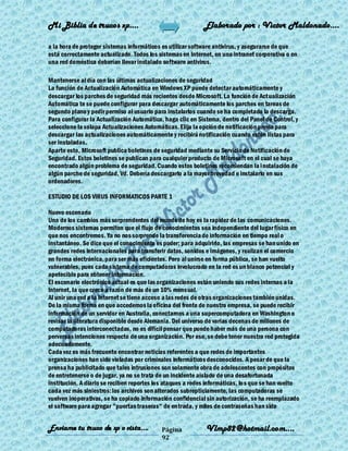 Mi Biblia de trucos xp….                                    Elaborado por : Vìctor Maldonado….

a la hora de proteger sistemas informáticos es utilizar software antivirus, y asegurarse de que
está correctamente actualizado. Todos los sistemas en Internet, en una intranet corporativa o en
una red doméstica deberían llevar instalado software antivirus.

Mantenerse al día con las últimas actualizaciones de seguridad
La función de Actualización Automática en Windows XP puede detectar automáticamente y
descargar los parches de seguridad más recientes desde Microsoft. La función de Actualización
Automática te se puede configurar para descargar automáticamente los parches en tareas de
segundo plano y pedir permiso al usuario para instalarlos cuando se ha completado la descarga.
Para configurar la Actualización Automática, haga clic en Sistema, dentro del Panel de Control, y
seleccione la solapa Actualizaciones Automáticas. Elija la opción de notificación previa para
descargar las actualizaciones automáticamente y recibirá notificación cuando estén listas para
ser instaladas.
Aparte esto, Microsoft publica boletines de seguridad mediante su Servicio de Notificación de
Seguridad. Estos boletines se publican para cualquier producto de Microsoft en el cual se haya
encontrado algún problema de seguridad. Cuando estos boletines recomiendan la i nstalación de
algún parche de seguridad, Vd. Debería descargarlo a la mayor brevedad e instalarlo en sus
ordenadores.

ESTUDIO DE LOS VIRUS INFORMATICOS PARTE 1

Nuevo escenario
Uno de los cambios más sorprendentes del mundo de hoy es la rapidez de las comunicaciones.
Modernos sistemas permiten que el flujo de conocimientos sea independiente del lugar físico en
que nos encontremos. Ya no nos sorprende la transferencia de información en tiempo real o
instantáneo. Se dice que el conocimiento es poder; para adquirirlo, las empresas se han unido en
grandes redes internacionales para transferir datos, sonidos e imágenes, y realizan el comercio
en forma electrónica, para ser más eficientes. Pero al unirse en forma pública, se han vuelto
vulnerables, pues cada sistema de computadoras involucrado en la red es un blanco potencial y
apetecible para obtener información.
El escenario electrónico actual es que las organizaciones están uniendo sus redes internas a la
Internet, la que crece a razón de más de un 10% mensual.
Al unir una red a la Internet se tiene acceso a las redes de otras organizaciones también unidas.
De la misma forma en que accedemos la oficina del frente de nuestra empresa, se puede recibir
información de un servidor en Australia, conectarnos a una supercomputadora en Washington o
revisar la literatura disponible desde Alemania. Del universo de varias decenas de millones de
computadoras interconectadas, no es difícil pensar que puede haber más de una persona con
perversas intenciones respecto de una organización. Por eso, se debe tener nuestra red protegida
adecuadamente.
Cada vez es más frecuente encontrar noticias referentes a que redes de importantes
organizaciones han sido violadas por criminales informáticos desconocidos. A pesar de que la
prensa ha publicitado que tales intrusiones son solamente obra de adolescentes con propósitos
de entretenerse o de jugar, ya no se trata de un incidente aislado de una desafortunada
institución. A diario se reciben reportes los ataques a redes informáticas, lo s que se han vuelto
cada vez más siniestros: los archivos son alterados subrepticiamente, las computadoras se
vuelven inoperativas, se ha copiado información confidencial sin autorización, se ha reemplazado
el software para agregar "puertas traseras" de entrada, y miles de contraseñas han sido


Enviame tu truco de xp o vista….            Página           Vlmp82@hotmail.com....
                                            92
 