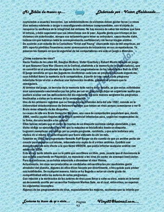 Mi Biblia de trucos xp….                                      Elaborado por : Vìctor Maldonado….

capturadas a usuarios inocentes. Los administradores de sistemas deben gastar horas y a veces
días enteros volviendo a cargar o reconfigurando sistemas comprometidos, con el objeto de
recuperar la confianza en la integridad del sistema. No hay manera de saber los motivos que tuvo
el intruso, y debe suponerse que sus intenciones son lo peor. Aquella gente que irrumpe en los
sistemas sin autorización, aunque sea solamente para mirar su estructura, causa mucho daño,
incluso sin que hubieran leído la correspondencia confidencial y sin borrar ningún archivo.
De acuerdo a un estudio de la Consultora ―Ernst and Young‖ abarcando más de mil empresas, un
20% reporta pérdidas financieras como consecuencia de intrusiones en sus co mputadoras. Ya
pasaron los tiempos en que la seguridad de las computadoras era sólo un juego o diversión.

¿Cómo nacieron los virus?
Hacia finales de los años 60, Douglas McIlory, Victor Vysottsky y Robert Morris idearon un juego
al que llamaron Core War (Guerra en lo Central, aludiendo a la memoria de la computadora), que
se convirtió en el pasatiempo de algunos de los programadores de los laboratorios Bell de AT&T.
El juego consistía en que dos jugadores escribieran cada uno un programa llamado organis mo,
cuyo hábitat fuera la memoria de la computadora. A partir de una señal, cada programa
intentaba forzar al otro a efectuar una instrucción inválida, ganando el primero que lo
consiguiera.
Al término del juego, se borraba de la memoria todo rastro de la batalla, ya que estas actividades
eran severamente sancionadas por los jefes por ser un gran riesgo dejar un organismo suelto que
pudiera acabar con las aplicaciones del día siguiente. De esta manera surgieron los programas
destinados a dañar en la escena de la computación.
Uno de los primeros registros que se tienen de una infección data del año 1987, cuando en la
Universidad estadounidense de Delaware notaron que tenían un virus porque comenzaron a ver ©
Brain como etiqueta de los disquetes.
La causa de ello era Brain Computer Services, una casa de computación paquistaní que, desde
1986, vendía copias ilegales de software comercial infectadas para, según los responsables de
la firma, dar una lección a los piratas.
Ellos habían notado que el sector de booteo de un disquete contenía código ejecutable, y que
dicho código se ejecutaba cada vez que la máquina se inicializaba desde un disquete.
Lograron reemplazar ese código por su propio programa, residente, y que este instalara una
réplica de sí mismo en cada disquete que fuera utilizado de ahí en más.
También en 1986, un programador llamado Ralf Burger se dio cuenta de que un archivo podía ser
creado para copiarse a sí mismo, adosando una copia de él a otros archivos. Escribió una
demostración de este efecto a la que llamó VIRDEM, que podía infectar cualquier archivo con
extensión .COM.
Esto atrajo tanto interés que se le pidió que escribiera un libro, pero, puesto que él desconocía lo
que estaba ocurriendo en Paquistán, no mencionó a los virus de sector de arranque boot sector.
Para ese entonces, ya se había empezado a diseminar el virus Vienna.
Actualmente, los virus son producidos en cantidades extraordinarias por muchísima gente
alrededor del planeta. Algunos de ellos dicen hacerlo por divertimento, o tros quizás para probar
sus habilidades. De cualquier manera, hasta se ha llegado a notar un cierto grado de
competitividad entre los autores de estos programas.
Con relación a la motivación de los autores de virus para llevar a cabo su obra, existe en In ternet
un documento escrito por un escritor freelance Markus Salo, en el cual, entre otros, se exponen
los siguientes conceptos:
Algunos de los programadores de virus, especialmente los mejores, sostienen que su interés por


Enviame tu truco de xp o vista….             Página            Vlmp82@hotmail.com....
                                             93
 
