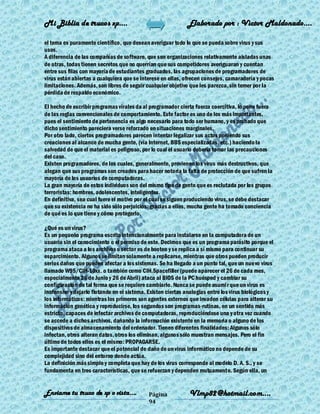 Mi Biblia de trucos xp….                                     Elaborado por : Vìctor Maldonado….

el tema es puramente científico, que desean averiguar todo lo que se pueda sobre virus y sus
usos.
A diferencia de las compañías de software, que son organizaciones relativamente aisladas unas
de otras, todas tienen secretos que no querrían que sus competidores averiguaran y cuentan
entre sus filas con mayoría de estudiantes graduados, las agrupaciones de programadores de
virus están abiertas a cualquiera que se interese en ellas, ofrecen consejos, camaradería y pocas
limitaciones. Además, son libres de seguir cualquier objetivo que les parezca, sin temer por la
pérdida de respaldo económico.

El hecho de escribir programas vírales da al programador cierta fuerza coercitiva, lo pone fuera
de las reglas convencionales de comportamiento. Este factor es uno de los más importantes,
pues el sentimiento de pertenencia es algo necesario para todo ser humano, y es probado que
dicho sentimiento pareciera verse reforzado en situaciones marginales.
Por otro lado, ciertos programadores parecen intentar legalizar sus actos poniendo sus
creaciones al alcance de mucha gente, (vía Internet, BBS especializadas, etc.) haciendo la
salvedad de que el material es peligroso, por lo cual el usuario debería tomar las precauciones
del caso.
Existen programadores, de los cuales, generalmente, provienen los virus más destructivos, que
alegan que sus programas son creados para hacer notoria la falta de protección de que sufren la
mayoría de los usuarios de computadoras.
La gran mayoría de estos individuos son del mismo tipo de gente que es reclutada por los grupos
terroristas: hombres, adolescentes, inteligentes.
En definitiva, sea cual fuere el motivo por el cual se siguen produciendo virus, se debe destacar
que su existencia no ha sido sólo perjuicios: gracias a ellos, mucha gente ha tomado conciencia
de qué es lo que tiene y cómo protegerlo.

¿Qué es un virus?
Es un pequeño programa escrito intencionalmente para instalarse en la computadora de un
usuario sin el conocimiento o el permiso de este. Decimos que es un programa parásito porque el
programa ataca a los archivos o sector es de booteo y se replica a sí mismo para continuar su
esparcimiento. Algunos se limitan solamente a replicarse, mientras que otros pueden producir
serios daños que pueden afectar a los sistemas. Se ha llegado a un punto tal, que un nuevo virus
llamado W95/CIH-10xx. o también como CIH.Spacefiller (puede aparecer el 26 de cada mes,
especialmente 26 de Junio y 26 de Abril) ataca al BIOS de la PC huésped y cambiar su
configuración de tal forma que se requiere cambiarlo. Nunca se puede asumir que un virus es
inofensivo y dejarlo flotando en el sistema. Existen ciertas analogías entre los virus biológicos y
los informáticos: mientras los primeros son agentes externos que invaden células para alterar su
información genética y reproducirse, los segundos son programas-rutinas, en un sentido más
estricto, capaces de infectar archivos de computadoras, reproduciéndose una y otra vez cuando
se accede a dichos archivos, dañando la información existente en la memoria o alguno de los
dispositivos de almacenamiento del ordenador. Tienen diferentes finalidades: Algunos sólo
infectan, otros alteran datos, otros los eliminan, algunos sólo muestran mensajes. Pero el fin
último de todos ellos es el mismo: PROPAGARSE.
Es importante destacar que el potencial de daño de un virus informático no depende de su
complejidad sino del entorno donde actúa.
La definición más simple y completa que hay de los virus corresponde al modelo D. A. S., y se
fundamenta en tres características, que se refuerzan y dependen mutuamente. Según ella, un


Enviame tu truco de xp o vista….             Página           Vlmp82@hotmail.com....
                                             94
 