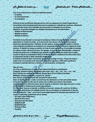 Mi Biblia de trucos xp….                                   Elaborado por : Vìctor Maldonado….

virus es un programa que cumple las siguientes pautas:
• Es dañino
• Es autorreproductor
• Es subrepticio

El hecho de que la definición imponga que los virus son programas no admite ningún tipo de
observación; está extremadamente claro que son programas, realizados por personas. Además de
ser programas tienen el fin ineludible de causar daño en cualquiera de sus formas.
Asimismo, se pueden distinguir tres módulos principales de un virus informático:
• Módulo de Reproducción
• Módulo de Ataque
• Módulo de Defensa

El módulo de reproducción se encarga de manejar las rutinas de parasitación de entidades
ejecutables (o archivos de datos, en el caso de los virus macro) a fin de que el virus pueda
ejecutarse subrepticiamente. Pudiendo, de esta manera, tomar control del sistema e infectar
otras entidades permitiendo se traslade de una computadora a otra a través de algunos de estos
archivos. El módulo de ataque es optativo. En caso de estar presente es el encargado de manejar
las rutinas de daño adicional del virus. Por ejemplo, el conocido virus Michelangelo, además de
producir los daños que se detallarán más adelante, tiene un módulo de ataque que se activa
cuando el reloj de la computadora indica 6 de Marzo. En estas condiciones la rutina actúa sobre
la información del disco rígido volviéndola inutilizable.
El módulo de defensa tiene, obviamente, la misión de proteger al virus y, como el de ataque,
puede estar o no presente en la estructura. Sus rutinas apuntan a evitar todo aquello que
provoque la remoción del virus y retardar, en todo lo posible, su detección.

Tipos de virus.
Los virus se clasifican por el modo en que actúan infectando la computadora:
Programa: Infectan archivos ejecutables tales como .com / .exe / .ovl / .drv / .s ys / .bin
Boot: Infectan los sectores Boot Record, Master Boot, FAT y la Tabla de Partición.
Múltiples: Infectan programas y sectores de "booteo".
Bios: Atacan al Bios para desde allí reescribir los discos duros.
Hoax: Se distribuyen por e-mail y la única forma de eliminarlos es el uso del sentido común.
Al respecto, se trata de virus que no existe y que se utiliza para aterrar a los novatos
especialmente en la Internet a pesar que los rumores lo muestran como algo muy serio y a veces
la información es tomada por la prensa especializada.
Por lo general, como ya se expresó, la difusión se hace por cadenas de e-mail con terribles e
inopinadas advertencias. En realidad el único virus es el mensaje. A continuación se dan una
serie de supuestos "virus", por lo que es aconsejable ignorar los mensajes que aparecen y no
ayudar a replicarlos continuando con la cadena:
• 3b Trojan (alias PKZIP Virus).
• AOL4Free Virus Hoax.
• Baby New Year Virus Hoax.
• BUDDYLST.ZIP
• BUDSAVER.EXE
• Budweiser Hoax
• Death69


Enviame tu truco de xp o vista….           Página           Vlmp82@hotmail.com....
                                           95
 