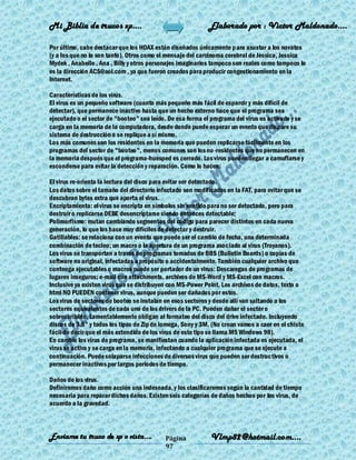 Mi Biblia de trucos xp….                                    Elaborado por : Vìctor Maldonado….

Por último, cabe destacar que los HOAX están diseñados únicamente para asustar a los novatos
(y a los que no lo son tanto). Otros como el mensaje del carcinoma cerebral de Jessica, Jessica
Mydek , Anabelle , Ana , Billy y otros personajes imaginarios tampoco son reales como tampoco lo
es la dirección ACS@aol.com , ya que fueron creados para producir congestionamiento en la
Internet.

Características de los virus.
El virus es un pequeño software (cuanto más pequeño más fácil de esparcir y más difícil de
detectar), que permanece inactivo hasta que un hecho externo hace que el programa sea
ejecutado o el sector de "booteo" sea leído. De esa forma el programa del virus es activado y se
carga en la memoria de la computadora, desde donde puede esperar un evento que dispare su
sistema de destrucción o se replique a sí mismo.
Los más comunes son los residentes en la memoria que pueden replicarse fácilmente en los
programas del sector de "booteo", menos comunes son los no -residentes que no permanecen en
la memoria después que el programa-huesped es cerrado. Los virus pueden llegar a camuflarse y
esconderse para evitar la detección y reparación. Como lo hacen:

El virus re-orienta la lectura del disco para evitar ser detectado.
Los datos sobre el tamaño del directorio infectado son modificados en la FAT, para evitar que se
descubran bytes extra que aporta el virus.
Encriptamiento: el virus se encripta en símbolos sin sentido para no ser detectado, pero para
destruir o replicarse DEBE desencriptarse siendo entonces detectable;
Polimorfismo: mutan cambiando segmentos del código para parecer distintos en cada nueva
generación, lo que los hace muy difíciles de detectar y destruir.
Gatillables: se relaciona con un evento que puede ser el cambio de fecha, una determinada
combinación de tecleo; un macro o la apertura de un programa asociado al virus (Troyanos).
Los virus se transportan a través de programas tomados de BBS (Bulletin Boards) o copias de
software no original, infectadas a propósito o accidentalmente. También cualquier archivo que
contenga ejecutables o macros puede ser portador de un virus: Descaregas de programas de
lugares inseguros; e-mail con attachments, archivos de MS-Word y MS-Excel con macros.
Inclusive ya existen virus que se distribuyen con MS-Power Point. Los archivos de datos, texto o
html NO PUEDEN contener virus, aunque pueden ser dañados por estos.
Los virus de sectores de booteo se instalan en esos sectores y desde allí van saltando a los
sectores equivalentes de cada uno de los drivers de la PC. Pueden dañar el sector o
sobrescribirlo. Lamentablemente obligan al formateo del disco del drive infectado. Incluyendo
discos de 3.5" y todos los tipos de Zip de Iomega, Sony y 3M. (No crean vamos a caer en el chiste
fácil de decir que el más extendido de los virus de este tipo se llama MS Windows 98).
En cambio los virus de programa, se manifiestan cuando la aplicación infectada es ejecutada, el
virus se activa y se carga en la memoria, infectando a cualquier programa que se ejecute a
continuación. Puede solaparse infecciones de diversos virus que pueden ser destructivos o
permanecer inactivos por largos periodos de tiempo.

Daños de los virus.
Definiremos daño como acción una indeseada, y los clasificaremos según la cantidad de tiempo
necesaria para reparar dichos daños. Existen seis categorías de daños hechos por los virus, de
acuerdo a la gravedad.



Enviame tu truco de xp o vista….            Página           Vlmp82@hotmail.com....
                                            97
 