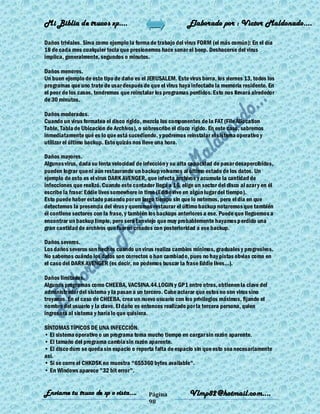 Mi Biblia de trucos xp….                                     Elaborado por : Vìctor Maldonado….

Daños triviales. Sirva como ejemplo la forma de trabajo del virus FORM (el más común): En el día
18 de cada mes cualquier tecla que presionemos hace sonar el beep. Deshacerse del virus
implica, generalmente, segundos o minutos.

Daños menores.
Un buen ejemplo de este tipo de daño es el JERUSALEM. Este virus borra, los viernes 13, todos los
programas que uno trate de usar después de que el virus haya infectado la memoria residente. En
el peor de los casos, tendremos que reinstalar los programas perdidos. Esto nos llevará alrededor
de 30 minutos.

Daños moderados.
Cuando un virus formatea el disco rígido, mezcla los componentes de la FAT (File Allocation
Table, Tabla de Ubicación de Archivos), o sobrescribe el disco rígido. En este caso, sabremos
inmediatamente qué es lo que está sucediendo, y podremos reinstalar el sistema operativo y
utilizar el último backup. Esto quizás nos lleve una hora.

Daños mayores.
Algunos virus, dada su lenta velocidad de infección y su alta capacidad de pasar desapercibidos,
pueden lograr que ni aún restaurando un backup volvamos al último estado de los datos. Un
ejemplo de esto es el virus DARK AVENGER, que infecta archivos y acumula la cantidad de
infecciones que realizó. Cuando este contador llega a 16, elige un sector del disco al azar y en él
escribe la frase: Eddie lives somewhere in time (Eddie vive en algún lugar del tiempo).
Esto puede haber estado pasando por un largo tiempo sin que lo notemos, pero el día en que
detectemos la presencia del virus y queramos restaurar el último backup notaremos que también
él contiene sectores con la frase, y también los backups anteriores a ese. Puede que lleguemos a
encontrar un backup limpio, pero será tan viejo que muy probablemente hayamos p erdido una
gran cantidad de archivos que fueron creados con posterioridad a ese backup.

Daños severos.
Los daños severos son hechos cuando un virus realiza cambios mínimos, graduales y progresivos.
No sabemos cuándo los datos son correctos o han cambiado, pues no hay pistas obvias como en
el caso del DARK AVENGER (es decir, no podemos buscar la frase Eddie lives...).

Daños limitados.
Algunos programas como CHEEBA, VACSINA.44.LOGIN y GP1 entre otros, obtienen la clave del
administrador del sistema y la pasan a un tercero. Cabe aclarar que estos no son virus sino
troyanos. En el caso de CHEEBA, crea un nuevo usuario con los privilegios máximos, fijando el
nombre del usuario y la clave. El daño es entonces realizado por la tercera persona, quien
ingresará al sistema y haría lo que quisiera.

SÍNTOMAS TÍPICOS DE UNA INFECCIÓN.
• El sistema operativo o un programa toma mucho tiempo en cargar sin razón aparente.
• El tamaño del programa cambia sin razón aparente.
• El disco duro se queda sin espacio o reporta falta de espacio sin que esto sea necesariamente
así.
• Si se corre el CHKDSK no muestra "655360 bytes available".
• En Windows aparece "32 bit error".


Enviame tu truco de xp o vista….             Página           Vlmp82@hotmail.com....
                                             98
 