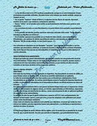 Mi Biblia de trucos xp….                                      Elaborado por : Vìctor Maldonado….

• La luz del disco duro en la CPU continua parpadeando aunque no se este trabajando ni haya
protectores de pantalla activados. (Se debe tomar este síntoma con mucho cuidado, porque no
siempre es así).
• No se puede "bootear" desde el Drive A, ni siquiera con los discos de rescate. Aparecen
archivos de la nada o con nombres y extensiones extrañas.
• Suena "clicks" en el teclado (este sonido es particularmente aterrador para quien no esta
advertido).
• Los caracteres de texto se caen literalmente a la parte inferior de la pantalla (especialmente
en DOS).
• En la pantalla del monitor pueden aparecen mensajes absurdos tales como "Tengo hambre.
Introduce un Big Mac en el Drive A".
• En el monitor aparece una pantalla con un fondo de cielo celeste, unas nubes blancas
difuminadas, una ventana de vidrios repartidos de colores y una leyenda en negro que di ce
Windows '98 (No puedo evitarlo, es mas fuerte que yo...!!).

Una infección se soluciona con las llamadas "vacunas" (que impiden la infección) o con los
remedios que desactivan y eliminan, (o tratan de hacerlo) a los virus de los archivos infectados.
Hay cierto tipo de virus que no son desactivables ni removibles, por lo que se debe destruir el
archivo infectado.

VIRUS INFORMÁTICOS ARGENTINOS.
Al igual que todos los países informatizados, la Argentina cuenta con una producción local de
virus informáticos. Si bien estos no son de los más complejos (en su mayoría, buenas copias y
variaciones de virus conocidos) representan un problema, ya que muchos de ellos no están
incluidos en las bases de datos de los programas antivirus.

Veamos algunos ejemplos:
PING PONG:
Este virus fue el primero en hacer explosión en Argentina. Fue descubierto en marzo de 1988 y en
poco tiempo estuvo en nuestro país, en donde se convirtió rápidamente en epidemia.
La falta de conocimiento sobre los virus ayudó a que se diseminara ampliamente y fuera
incontrolable en un principio. En centros universitarios como la Facultad de Ciencias Exactas de
la UBA o la Facultad de Informática de la Universidad de Morón era difícil encontrar un disco sin
infectar.
Ese mismo desconocimiento llevó a que pasara bastante tiempo hasta que se empezaran a tomar
medidas. Sólo después de algunos meses, en revistas especializadas en informática, empezaron
a publicarse formas de desinfectar los discos, y como consecuencia de ello se aplicaron políticas
de seguridad en las universidades.
Lo positivo de esto fue que la gente comenzara a conocer el D.O.S. más profundamente, por
ejemplo el boot sector: qué es y para qué sirve, ya que las máquinas eran utilizadas pero pocos
sabían cómo funcionaban realmente.
Como tenía un síntoma muy evidente (una pelotita que rebotaba), se pensó que todos los virus
debían ser visibles, pero los siguientes fueron más subrepticios, y se limitaban a reproducirse o
destruir sin avisar al usuario.

El Ping Pong original no podía infectar discos rígidos, pero la versión que se popularizó en el país
fue la B, que sí podía hacerlo. Se creó una variante en Argentina, que probablemente fue la


Enviame tu truco de xp o vista….             Página            Vlmp82@hotmail.com....
                                             99
 