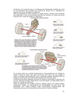 101
mudanças; já no segundo caso, as mudanças são selecionadas mudadas por meio
de um mecanismo de comando que funciona de acordo com a velocidade do
automóvel e com a utilização do acelerador.
Além da disposição de motor dianteiro e tração traseira, existem outros sistemas
que dispensam o eixo de transmissão pelo fato de incluírem um motor que forma
conjunta com a caixa de cambio e o diferencial.
Tal conjunto pode ser montado longitudinal ou transversalmente em relação ao
chassi e mover as rodas, quer seja a da frente, quer seja a de trás. Quando o
motor é montado transversalmente, não é necessária qualquer alteração (90º) da
direção do movimento, pois todos estão paralelos aos eixos das rodas.
O diferencial faz parte integrante da caixa de cambio ou está ligado a esta que, por
sua vez, está fixa ao chassi. Desta forma, num piso regular, as rodas podem subir e
descer em relação ao diferencial.
Todos os automóveis com tração à frente e também alguns com tração traseira,
apresentam cardans ou homocinéticas nas extremidades dos semi eixos. Nos
automóveis com tração dianteira estas homocinéticas suplementares são
necessárias para que as rodas possam girar quando se muda de direção.
 