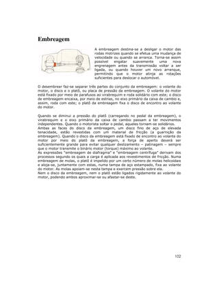 102
Embreagem
A embreagem destina-se a desligar o motor das
rodas motrizes quando se efetua uma mudança de
velocidade ou quando se arranca. Torna-se assim
possível engatar suavemente uma nova
engrenagem antes da transmissão voltar a ser
ligada, ou quando houver um novo arranque,
permitindo que o motor atinja as rotações
suficientes para deslocar o automóvel.
O desembrear faz-se separar três partes do conjunto da embreagem: o volante do
motor, o disco e o platô, ou placa de pressão da embreagem. O volante do motor
está fixado por meio de parafusos ao virabrequim e roda solidário com este; o disco
de embreagem encaixa, por meio de estrias, no eixo primário da caixa de cambio e,
assim, roda com este; o platô da embreagem fixa o disco de encontro ao volante
do motor.
Quando se diminui a pressão do platô (carregando no pedal da embreagem), o
virabrequim e o eixo primário da caixa de cambio passam a ter movimentos
independentes. Quando o motorista soltar o pedal, aqueles tornam-se solidários.
Ambas as faces do disco da embreagem, um disco fino de aço de elevada
tenacidade, estão revestidas com um material de fricção (a guarnição da
embreagem). Quando o disco da embreagem está fixado de encontro ao volante do
motor por meio do platô da embreagem, a força de aperto deverá ser
suficientemente grande para evitar qualquer deslizamento – patinagem – sempre
que o motor transmite o binário motor (torque) máximo ao volante.
As expressões “embreagem de diafragma” e “embreagem centrífuga” derivam dos
processos segundo os quais a carga é aplicada aos revestimentos de fricção. Numa
embreagem de molas, o platô é impelido por um certo número de molas helicoidais
e aloja-se, juntamente com estas, numa tampa de aço estampado, fixa ao volante
do motor. As molas apoiam-se nesta tampa e exercem pressão sobre ela.
Nem o disco da embreagem, nem o platô estão ligados rigidamente ao volante do
motor, podendo ambos aproximar-se ou afastar-se deste.
 