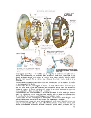 103
Embreagem centrífuga – À medida que o conjunto da embreagem roda com o
motor, os contrapesos são impelidos para a periferia pela força centrífuga, o que
obriga as pastilhas da embreagem a exercer uma maior pressão sobre o platô.
Quanto mais elevado for o número de rotações do motor, maior será a força
exercida.
O sistema de embreagem centrífuga pode ser utilizado em vez do sistema de molas
ou como suplemento deste.
Componentes de uma embreagem de molas – O platô está montado na tampa que,
por seu lado, está fixada por parafusos ao volante do motor, pelo que estas três
peças se movem de forma conjunta. As molas de encosto, apoiando-se contra a
tampa, apertam o disco entre o platô e o volante.
Funcionamento do anel embreado – As molas mantêm o disco apertado entre o
platô e o volante do motor, mas quando a pressão sobre o pedal, através da placa
de impulso, faz com que as pastilhas puxem para trás o platô.
Componentes de uma embreagem de diafragma – A mola cônica do diafragma pode
ser fletida de modo a inverter o sentido em que é exercida a pressão.
A embreagem de molas veio a ser suplantada pela embreagem de diafragma, que
exige menor pressão sobre o pedal. Esta última consiste numa mola cônica, com
fendas que irradiam do centro. A mola é montada quase plana, de modo que, ao
 
