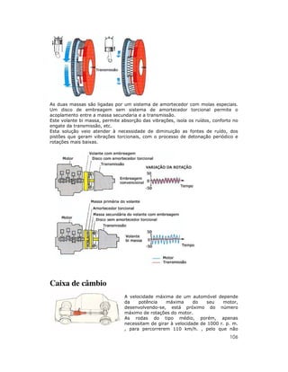 106
As duas massas são ligadas por um sistema de amortecedor com molas especiais.
Um disco de embreagem sem sistema de amortecedor torcional permite o
acoplamento entre a massa secundaria e a transmissão.
Este volante bi massa, permite absorção das vibrações, isola os ruídos, conforto no
engate da transmissão, etc.
Esta solução veio atender à necessidade de diminuição as fontes de ruído, dos
pistões que geram vibrações torcionais, com o processo de detonação periódico e
rotações mais baixas.
Caixa de câmbio
A velocidade máxima de um automóvel depende
da potência máxima do seu motor,
desenvolvendo-se, está próximo do número
máximo de rotações do motor.
As rodas do tipo médio, porém, apenas
necessitam de girar à velocidade de 1000 r. p. m.
, para percorrerem 110 km/h. , pelo que não
 