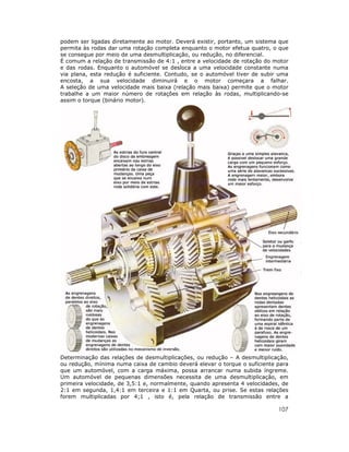 107
podem ser ligadas diretamente ao motor. Deverá existir, portanto, um sistema que
permita às rodas dar uma rotação completa enquanto o motor efetua quatro, o que
se consegue por meio de uma desmultiplicação, ou redução, no diferencial.
É comum a relação de transmissão de 4:1 , entre a velocidade de rotação do motor
e das rodas. Enquanto o automóvel se desloca a uma velocidade constante numa
via plana, esta redução é suficiente. Contudo, se o automóvel tiver de subir uma
encosta, a sua velocidade diminuirá e o motor começara a falhar.
A seleção de uma velocidade mais baixa (relação mais baixa) permite que o motor
trabalhe a um maior número de rotações em relação às rodas, multiplicando-se
assim o torque (binário motor).
Determinação das relações de desmultiplicações, ou redução – A desmultiplicação,
ou redução, mínima numa caixa de cambio deverá elevar o torque o suficiente para
que um automóvel, com a carga máxima, possa arrancar numa subida íngreme.
Um automóvel de pequenas dimensões necessita de uma desmultiplicação, em
primeira velocidade, de 3,5:1 e, normalmente, quando apresenta 4 velocidades, de
2:1 em segunda, 1,4:1 em terceira e 1:1 em Quarta, ou prise. Se estas relações
forem multiplicadas por 4;1 , isto é, pela relação de transmissão entre a
 