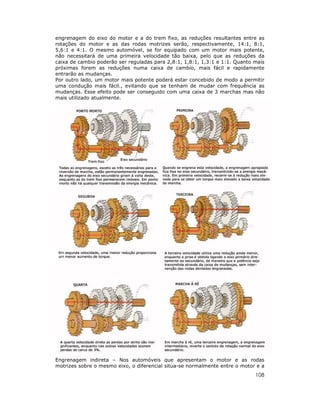 108
engrenagem do eixo do motor e a do trem fixo, as reduções resultantes entre as
rotações do motor e as das rodas motrizes serão, respectivamente, 14:1, 8:1,
5,6:1 e 4:1. O mesmo automóvel, se for equipado com um motor mais potente,
não necessitará de uma primeira velocidade tão baixa, pelo que as reduções da
caixa de cambio poderão ser reguladas para 2,8:1, 1,8:1, 1,3:1 e 1:1. Quanto mais
próximas forem as reduções numa caixa de cambio, mais fácil e rapidamente
entrarão as mudanças.
Por outro lado, um motor mais potente poderá estar concebido de modo a permitir
uma condução mais fácil., evitando que se tenham de mudar com frequência as
mudanças. Esse efeito pode ser conseguido com uma caixa de 3 marchas mas não
mais utilizado atualmente.
Engrenagem indireta – Nos automóveis que apresentam o motor e as rodas
motrizes sobre o mesmo eixo, o diferencial situa-se normalmente entre o motor e a
 