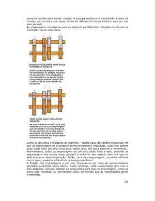 109
caixa de cambio para poupar espaço. A energia mecânica é transmitida à caixa de
cambio por um eixo que passa acima do diferencial e transmitida a este por um
eixo paralelo.
As engrenagens necessárias para se obterem as diferentes reduções encontram-se
montadas nestes dois eixos.
Como se processa a mudança de marchas – Numa caixa de câmbio mudanças em
que as engrenagens se encontram permanentemente engatadas, estas não podem
estar todas fixas aos seus eixos pois, nesse caso, não seria possível o movimento..
Normalmente, todas as engrenagens de um eixo estão fixas a este, podendo as
engrenagens dos outros eixos girarem à volta do seu próprio eixo até que se
selecione uma desmultiplicação. Então, uma das engrenagens, torna-se solidária
com o eixo, passando a transmitir a energia mecânica.
A fixação das engrenagens a um eixo processa-se por meio de sincronizadores
estriados existentes neste último. Neste processo, cada sincronizador gira com o
eixo podendo, contudo, deslizar ao longo deste para fixar as engrenagens, entre as
quais está montado, ou permanecer solto, permitindo que as engrenagens girem
livremente.
 