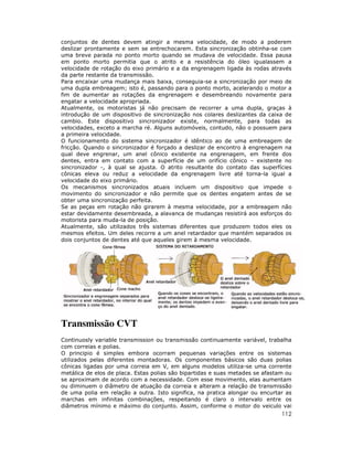 112
conjuntos de dentes devem atingir a mesma velocidade, de modo a poderem
deslizar prontamente e sem se entrechocarem. Esta sincronização obtinha-se com
uma breve parada no ponto morto quando se mudava de velocidade. Essa pausa
em ponto morto permitia que o atrito e a resistência do óleo igualassem a
velocidade de rotação do eixo primário e a da engrenagem ligada às rodas através
da parte restante da transmissão.
Para encaixar uma mudança mais baixa, conseguia-se a sincronização por meio de
uma dupla embreagem; isto é, passando para o ponto morto, acelerando o motor a
fim de aumentar as rotações da engrenagem e desembreando novamente para
engatar a velocidade apropriada.
Atualmente, os motoristas já não precisam de recorrer a uma dupla, graças à
introdução de um dispositivo de sincronização nos colares deslizantes da caixa de
cambio. Este dispositivo sincronizador existe, normalmente, para todas as
velocidades, exceto a marcha ré. Alguns automóveis, contudo, não o possuem para
a primeira velocidade.
O funcionamento do sistema sincronizador é idêntico ao de uma embreagem de
fricção. Quando o sincronizador é forçado a deslizar de encontro à engrenagem na
qual deve engrenar, um anel cônico existente na engrenagem, em frente dos
dentes, entra em contato com a superfície de um orifício cônico – existente no
sincronizador -, à qual se ajusta. O atrito resultante do contato das superfícies
cônicas eleva ou reduz a velocidade da engrenagem livre até torna-la igual a
velocidade do eixo primário.
Os mecanismos sincronizados atuais incluem um dispositivo que impede o
movimento do sincronizador e não permite que os dentes engatem antes de se
obter uma sincronização perfeita.
Se as peças em rotação não girarem à mesma velocidade, por a embreagem não
estar devidamente desembreada, a alavanca de mudanças resistirá aos esforços do
motorista para muda-la de posição.
Atualmente, são utilizados três sistemas diferentes que produzem todos eles os
mesmos efeitos. Um deles recorre a um anel retardador que mantém separados os
dois conjuntos de dentes até que aqueles girem à mesma velocidade.
Transmissão CVT
Continuosly variable transmission ou transmissão continuamente variável, trabalha
com correias e polias.
O principio é simples embora ocorram pequenas variações entre os sistemas
utilizados pelas diferentes montadoras. Os componentes básicos são duas polias
cônicas ligadas por uma correia em V, em alguns modelos utiliza-se uma corrente
metálica de elos de placa. Estas polias são bipartidas e suas metades se afastam ou
se aproximam de acordo com a necessidade. Com esse movimento, elas aumentam
ou diminuem o diâmetro de atuação da correia e alteram a relação de transmissão
de uma polia em relação a outra. Isto significa, na pratica alongar ou encurtar as
marchas em infinitas combinações, respeitando é claro o intervalo entre os
diâmetros mínimo e máximo do conjunto. Assim, conforme o motor do veiculo vai
 