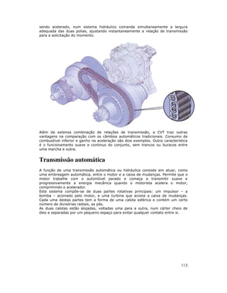 113
sendo acelerado, num sistema hidráulico comanda simultaneamente a largura
adequada das duas polias, ajustando instantaneamente a relação de transmissão
para a solicitação do momento.
Além da extensa combinação de relações de transmissão, a CVT traz outras
vantagens na comparação com os câmbios automáticos tradicionais. Consumo de
combustível inferior e ganho na aceleração são dois exemplos. Outra característica
é o funcionamento suave e continuo do conjunto, sem trancos ou buracos entre
uma marcha e outra.
Transmissão automática
A função de uma transmissão automática ou hidráulica consiste em atuar, como
uma embreagem automática, entre o motor e a caixa de mudanças. Permite que o
motor trabalhe com o automóvel parado e começa a transmitir suave e
progressivamente a energia mecânica quando o motorista acelera o motor,
comprimindo o acelerador.
Este sistema compõe-se de duas partes rotativas principais: um impulsor – a
bomba – acionado pelo motor, e uma turbina que aciona a caixa de mudanças.
Cada uma destas partes tem a forma de uma calota esférica e contém um certo
número de divisórias radiais, as pás.
As duas calotas estão alojadas, voltadas uma para a outra, num cárter cheio de
óleo e separadas por um pequeno espaço para evitar qualquer contato entre si.
 