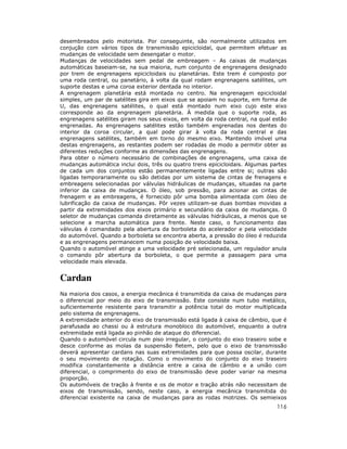 116
desembreados pelo motorista. Por conseguinte, são normalmente utilizados em
conjução com vários tipos de transmissão epicicloidal, que permitem efetuar as
mudanças de velocidade sem desengatar o motor.
Mudanças de velocidades sem pedal de embreagem – As caixas de mudanças
automáticas baseiam-se, na sua maioria, num conjunto de engrenagens designado
por trem de engrenagens epicicloidais ou planetárias. Este trem é composto por
uma roda central, ou panetário, à volta da qual rodam engrenagens satélites, um
suporte destas e uma coroa exterior dentada no interior.
A engrenagem planetária está montada no centro. Na engrenagem epicicloidal
simples, um par de satélites gira em eixos que se apoiam no suporte, em forma de
U, das engrenagens satélites, o qual está montado num eixo cujo este eixo
corresponde ao da engrenagem planetária. À medida que o suporte roda, as
engrenagens satélites giram nos seus eixos, em volta da roda central, na qual estão
engrenadas. As engrenagens satélites estão também engrenadas nos dentes do
interior da coroa circular, a qual pode girar à volta da roda central e das
engrenagens satélites, também em torno do mesmo eixo. Mantendo imóvel uma
destas engrenagens, as restantes podem ser rodadas de modo a permitir obter as
diferentes reduções conforme as dimensões das engrenagens.
Para obter o número necessário de combinações de engrenagens, uma caixa de
mudanças automática inclui dois, três ou quatro trens epicicloidais. Algumas partes
de cada um dos conjuntos estão permanentemente ligadas entre si; outras são
ligadas temporariamente ou são detidas por um sistema de cintas de frenagens e
embreagens selecionadas por válvulas hidráulicas de mudanças, situadas na parte
inferior da caixa de mudanças. O óleo, sob pressão, para acionar as cintas de
frenagem e as embreagens, é fornecido pôr uma bomba alimentada com óleo de
lubrificação da caixa de mudanças. Pôr vezes utilizam-se duas bombas movidas a
partir da extremidades dos eixos primário e secundário da caixa de mudanças. O
seletor de mudanças comanda diretamente as válvulas hidráulicas, a menos que se
selecione a marcha automática para frente. Neste caso, o funcionamento das
válvulas é comandado pela abertura da borboleta do acelerador e pela velocidade
do automóvel. Quando a borboleta se encontra aberta, a pressão do óleo é reduzida
e as engrenagens permanecem numa posição de velocidade baixa.
Quando o automóvel atinge a uma velocidade pré selecionada, um regulador anula
o comando pôr abertura da borboleta, o que permite a passagem para uma
velocidade mais elevada.
Cardan
Na maioria dos casos, a energia mecânica é transmitida da caixa de mudanças para
o diferencial por meio do eixo de transmissão. Este consiste num tubo metálico,
suficientemente resistente para transmitir a potência total do motor multiplicada
pelo sistema de engrenagens.
A extremidade anterior do eixo de transmissão está ligada à caixa de câmbio, que é
parafusada ao chassi ou à estrutura monobloco do automóvel, enquanto a outra
extremidade está ligada ao pinhão de ataque do diferencial.
Quando o automóvel circula num piso irregular, o conjunto do eixo traseiro sobe e
desce conforme as molas da suspensão fletem, pelo que o eixo de transmissão
deverá apresentar cardans nas suas extremidades para que possa oscilar, durante
o seu movimento de rotação. Como o movimento do conjunto do eixo traseiro
modifica constantemente a distância entre a caixa de câmbio e a união com
diferencial, o comprimento do eixo de transmissão deve poder variar na mesma
proporção.
Os automóveis de tração à frente e os de motor e tração atrás não necessitam de
eixos de transmissão, sendo, neste caso, a energia mecânica transmitida do
diferencial existente na caixa de mudanças para as rodas motrizes. Os semieixos
 
